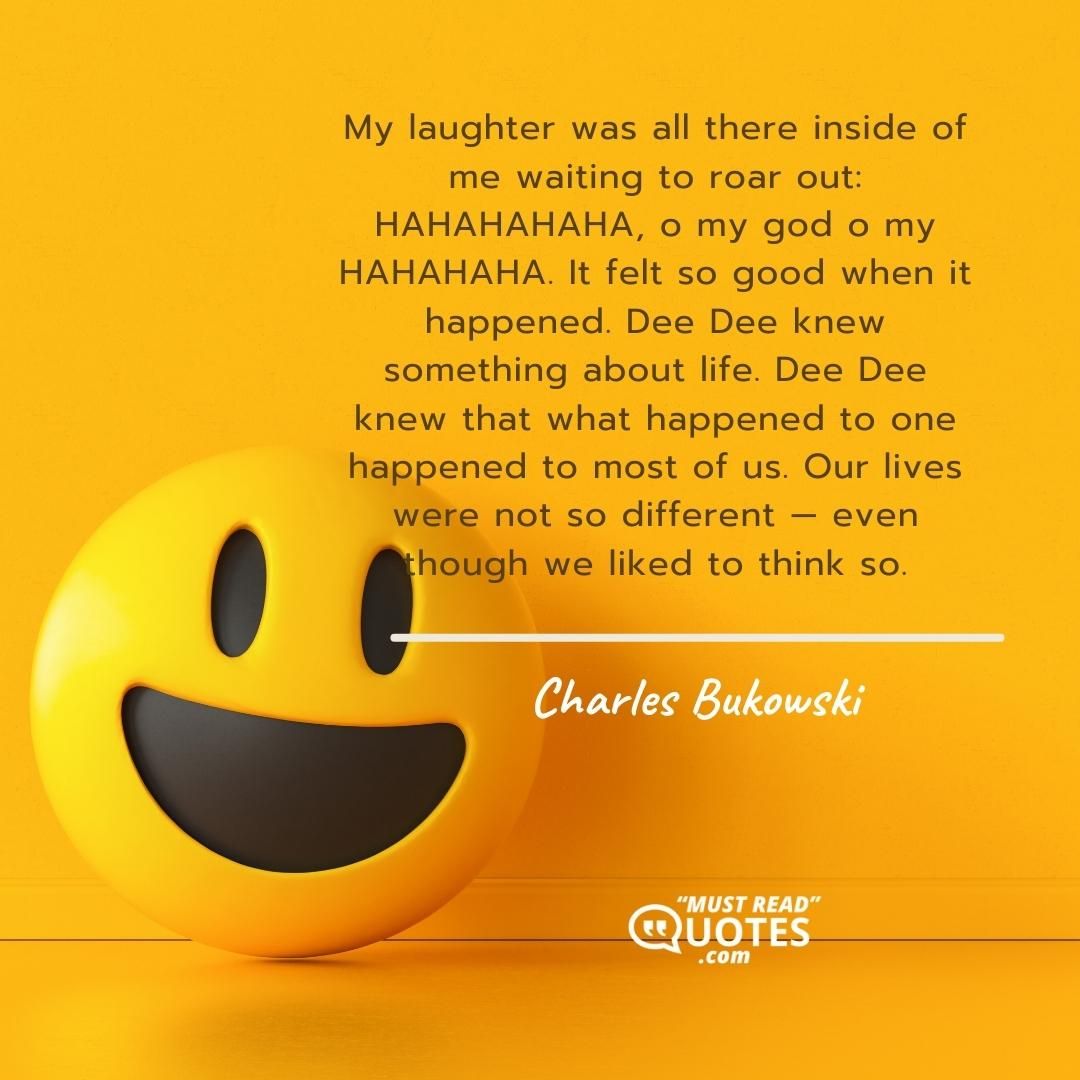 My laughter was all there inside of me waiting to roar out: HAHAHAHAHA, o my god o my HAHAHAHA. It felt so good when it happened. Dee Dee knew something about life. Dee Dee knew that what happened to one happened to most of us. Our lives were not so different — even though we liked to think so.