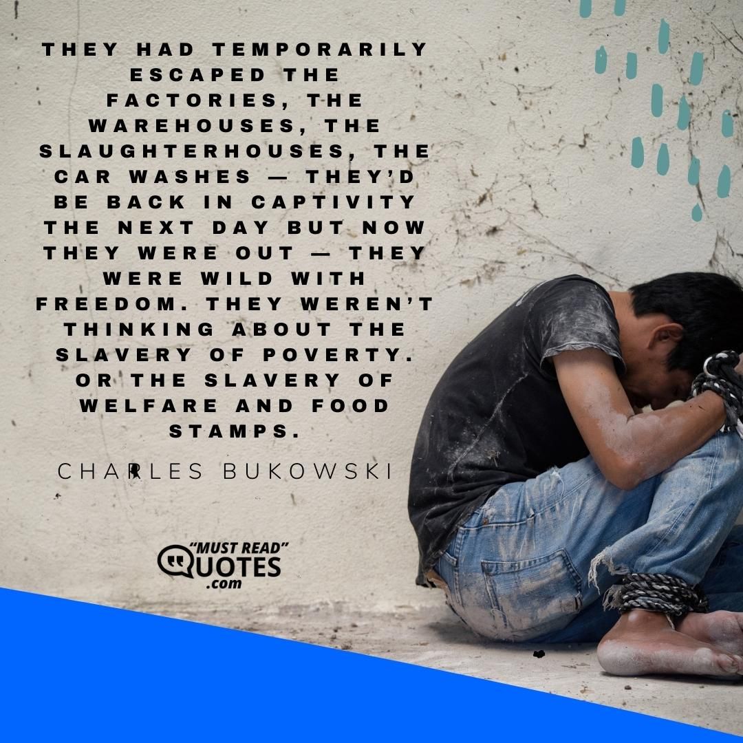 They had temporarily escaped the factories, the warehouses, the slaughterhouses, the car washes — they’d be back in captivity the next day but now they were out — they were wild with freedom. They weren’t thinking about the slavery of poverty. Or the slavery of welfare and food stamps.