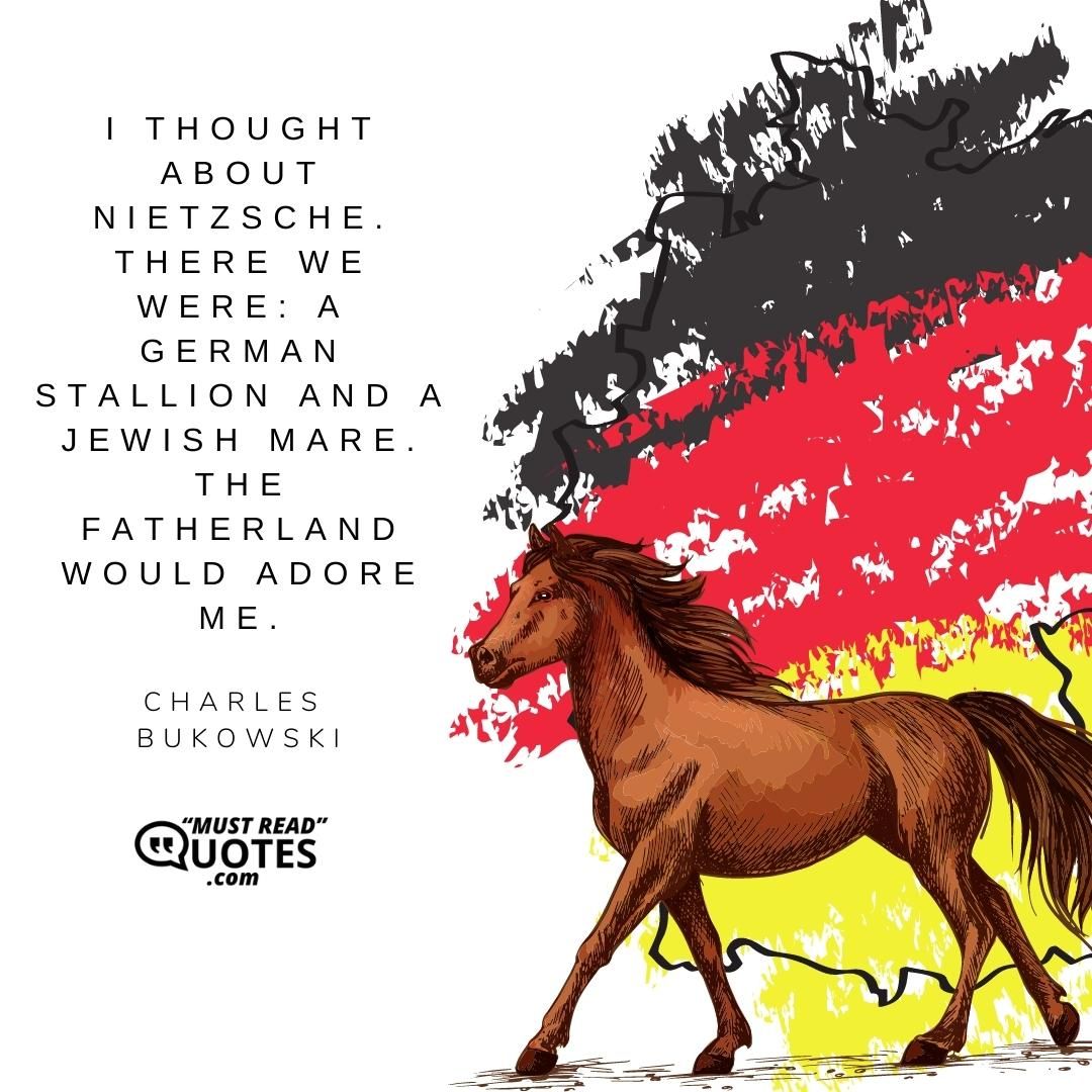 I thought about Nietzsche. There we were: a German stallion and a Jewish mare. The fatherland would adore me.