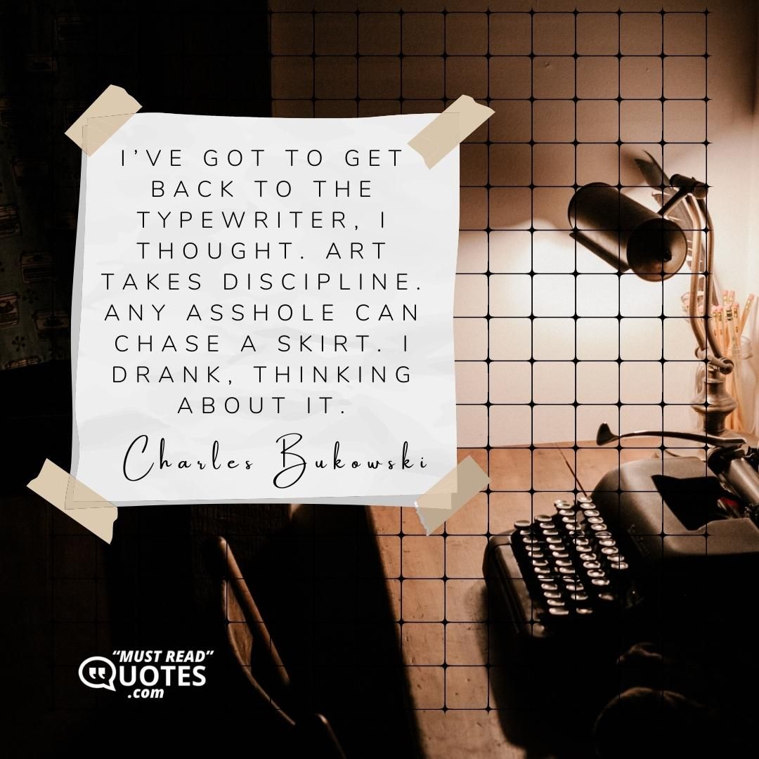I’ve got to get back to the typewriter, I thought. Art takes discipline. Any asshole can chase a skirt. I drank, thinking about it.