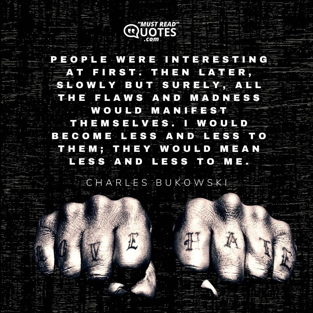 People were interesting at first. Then later, slowly but surely, all the flaws and madness would manifest themselves. I would become less and less to them; they would mean less and less to me.