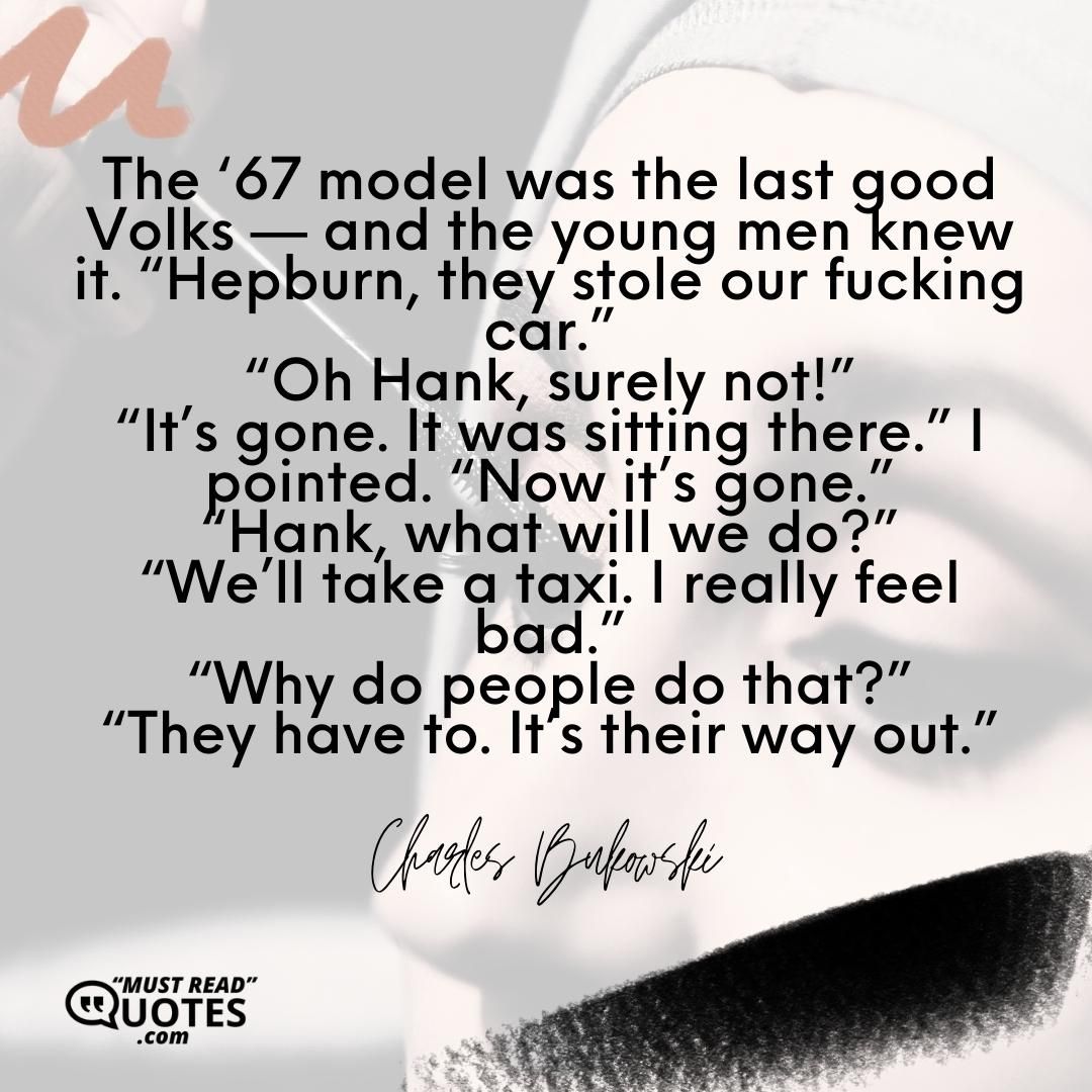 The ‘67 model was the last good Volks — and the young men knew it. “Hepburn, they stole our fucking car.” “Oh Hank, surely not!” “It’s gone. It was sitting there.” I pointed. “Now it’s gone.” “Hank, what will we do?” “We’ll take a taxi. I really feel bad.” “Why do people do that?” “They have to. It’s their way out.”