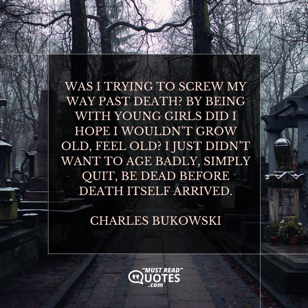 Was I trying to screw my way past death? By being with young girls did I hope I wouldn’t grow old, feel old? I just didn’t want to age badly, simply quit, be dead before death itself arrived.
