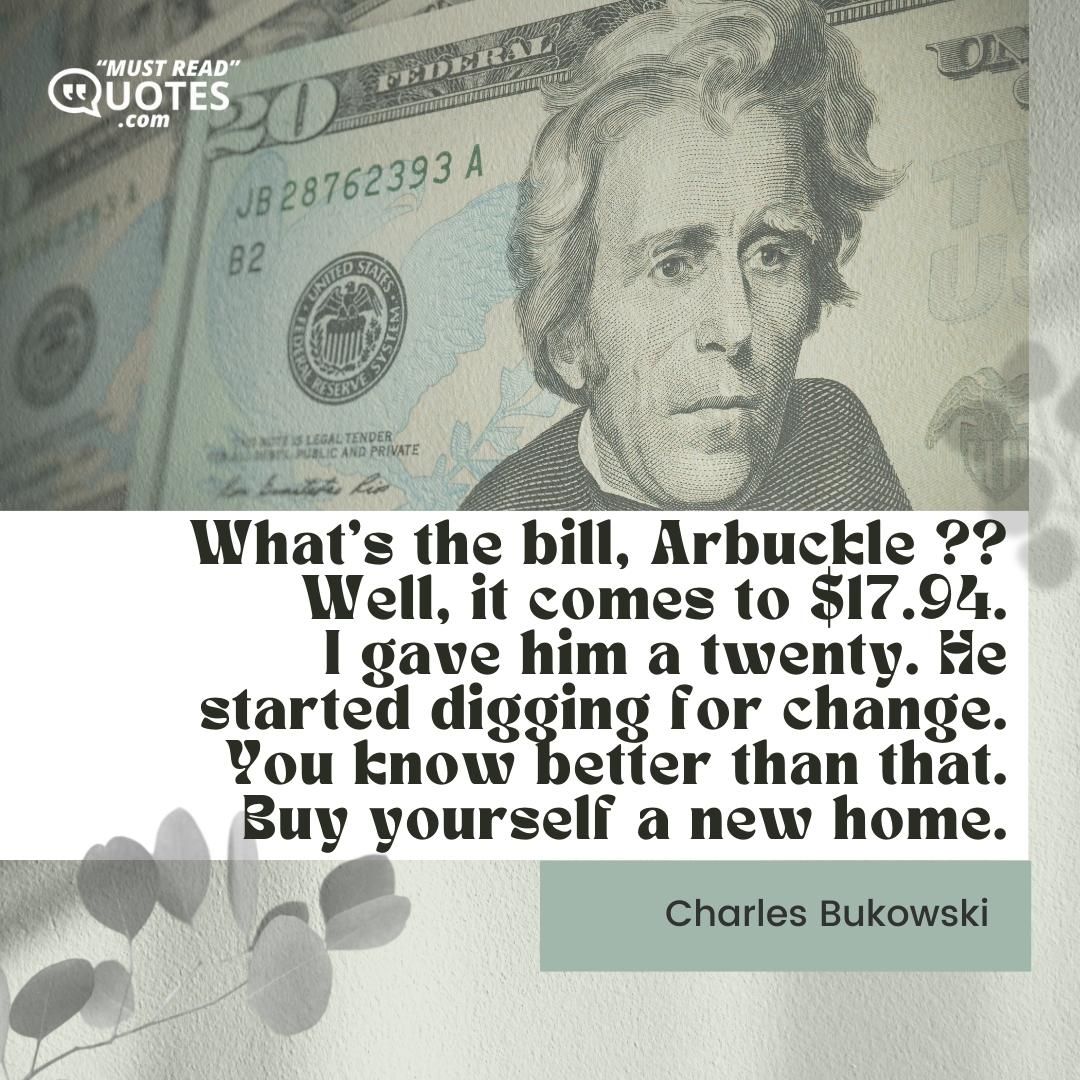 What's the bill, Arbuckle ?? Well, it comes to $17.94. I gave him a twenty. He started digging for change. You know better than that. Buy yourself a new home.