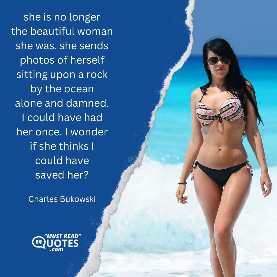 she is no longer the beautiful woman she was. she sends photos of herself sitting upon a rock by the ocean alone and damned. I could have had her once. I wonder if she thinks I could have saved her?
