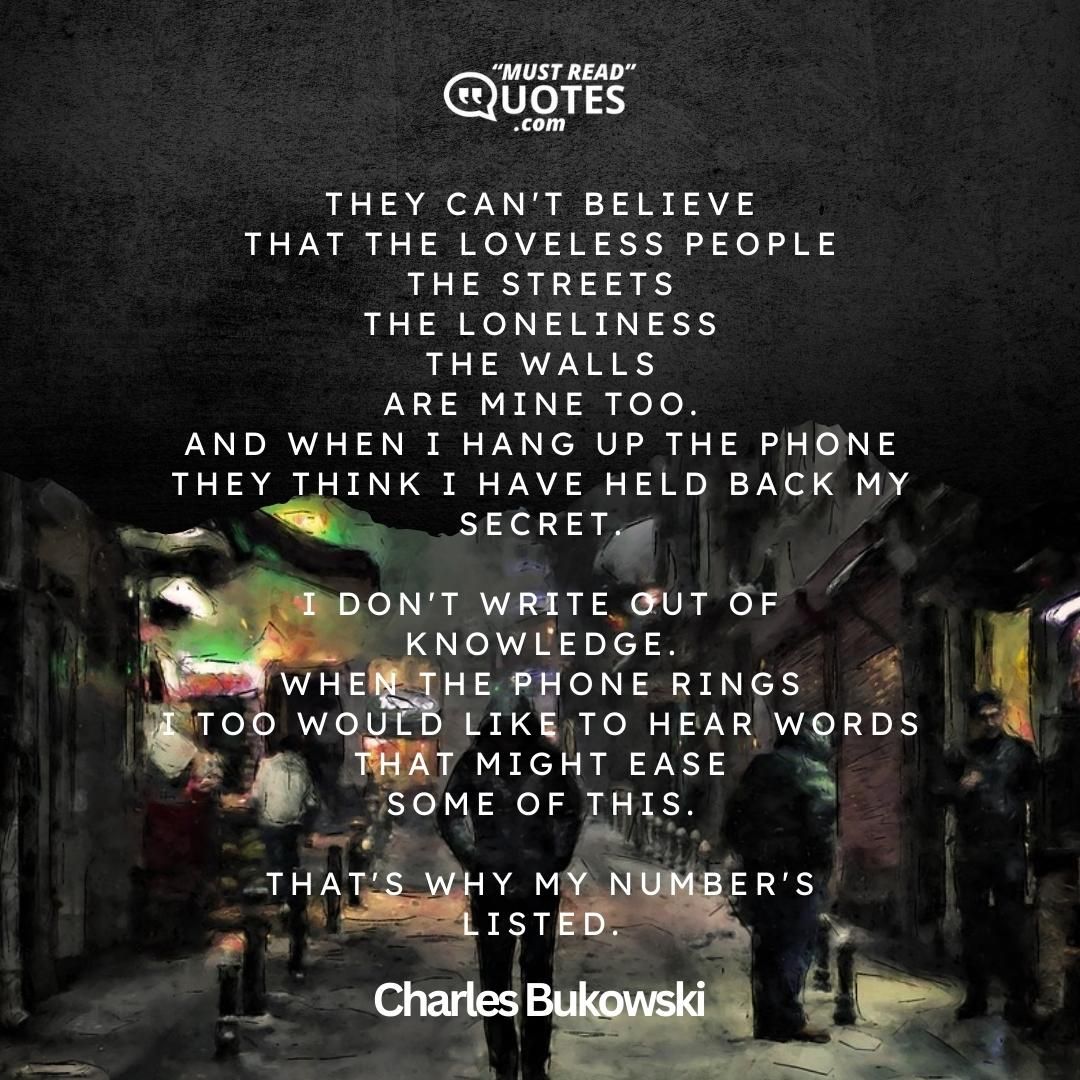 they can't believe that the loveless people the streets the loneliness the walls are mine too. and when I hang up the phone they think I have held back my secret. I don't write out of knowledge. when the phone rings I too would like to hear words that might ease some of this. that's why my number's listed.
