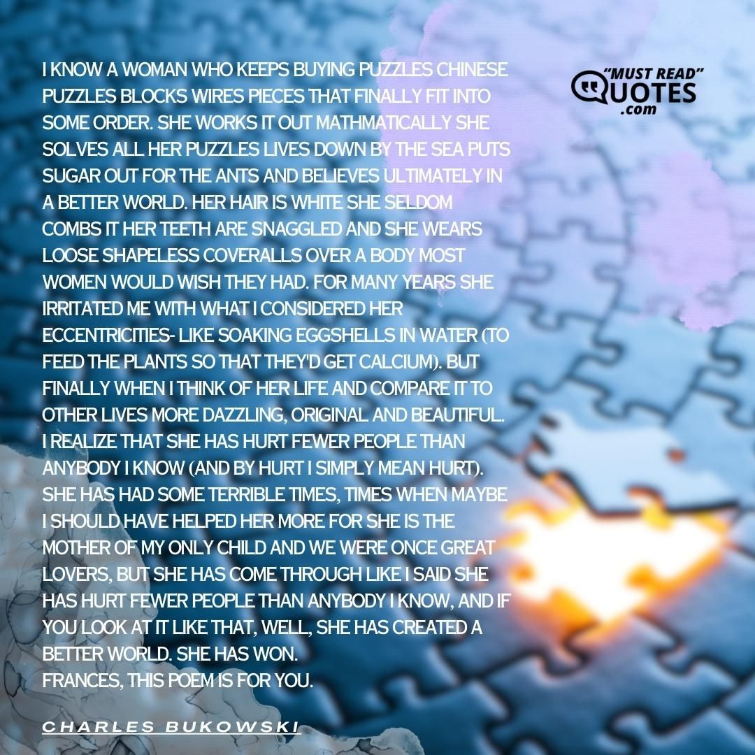 I know a woman who keeps buying puzzles chinese puzzles blocks wires pieces that finally fit into some order. she works it out mathmatically she solves all her puzzles lives down by the sea puts sugar out for the ants and believes ultimately in a better world. her hair is white she seldom combs it her teeth are snaggled and she wears loose shapeless coveralls over a body most women would wish they had. for many years she irritated me with what I considered her eccentricities- like soaking eggshells in water (to feed the plants so that they'd get calcium). but finally when I think of her life and compare it to other lives more dazzling, original and beautiful I realize that she has hurt fewer people than anybody I know (and by hurt I simply mean hurt). she has had some terrible times, times when maybe I should have helped her more for she is the mother of my only child and we were once great lovers, but she has come through like I said she has hurt fewer people than anybody I know, and if you look at it like that, well, she has created a better world. she has won. Frances, this poem is for you.