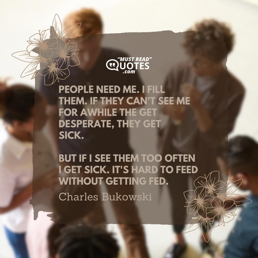 people need me. I fill them. if they can't see me for awhile the get desperate, they get sick. but if I see them too often I get sick. it's hard to feed without getting fed.