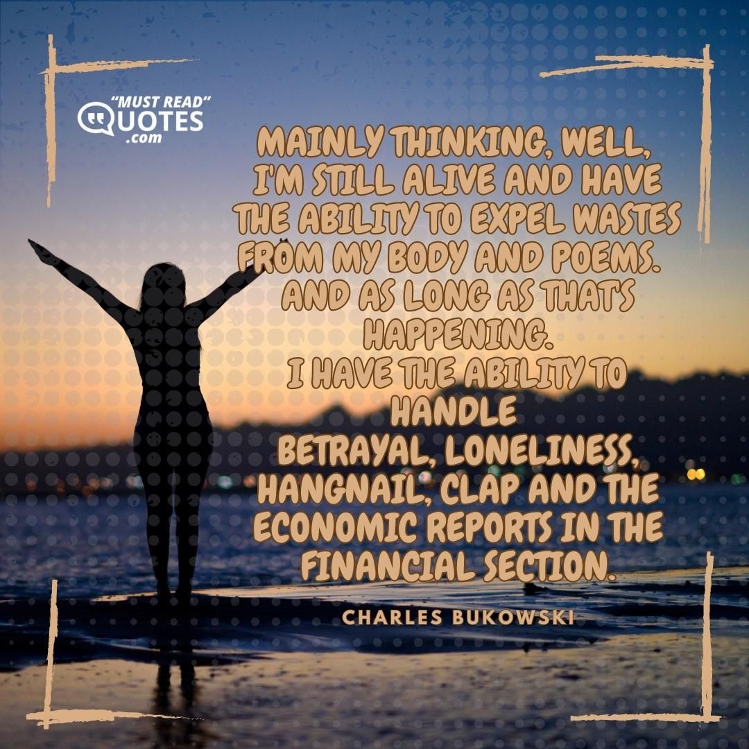 mainly thinking, well, I'm still alive and have the ability to expel wastes from my body and poems. and as long as that's happening I have the ability to handle betrayal loneliness hangnail clap and the economic reports in the financial section.