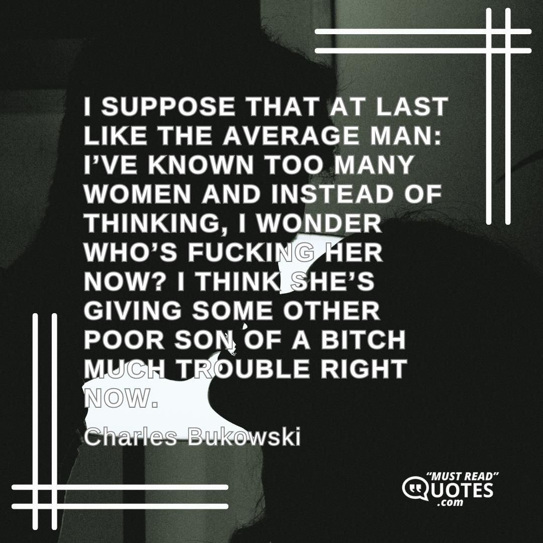I suppose that at last like the average man: I’ve known too many women and instead of thinking, I wonder who’s fucking her now? I think she’s giving some other poor son of a bitch much trouble right now.