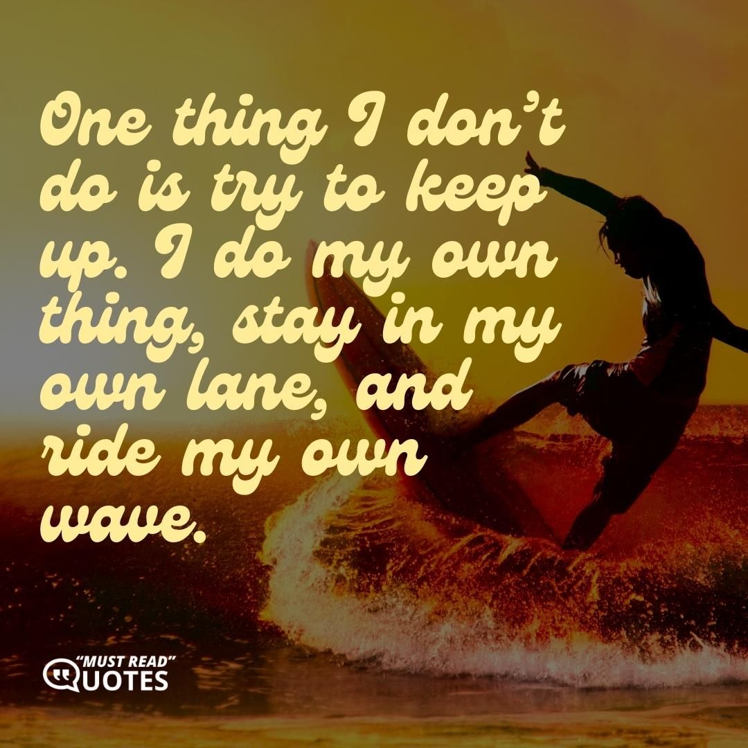 One thing I don’t do is try to keep up. I do my own thing, stay in my own lane, and ride my own wave.
