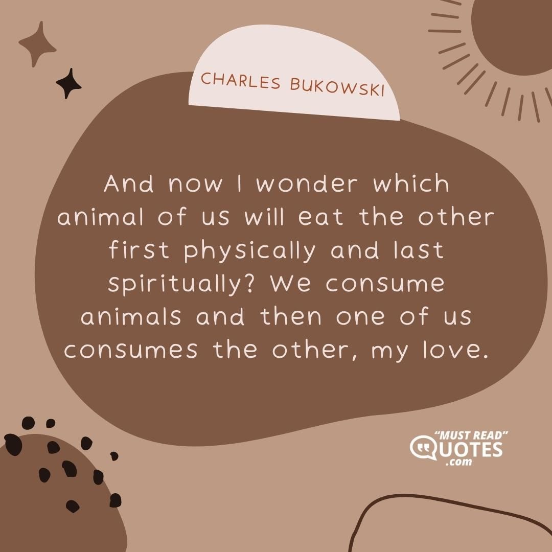 And now I wonder which animal of us will eat the other first physically and last spiritually? We consume animals and then one of us consumes the other, my love.