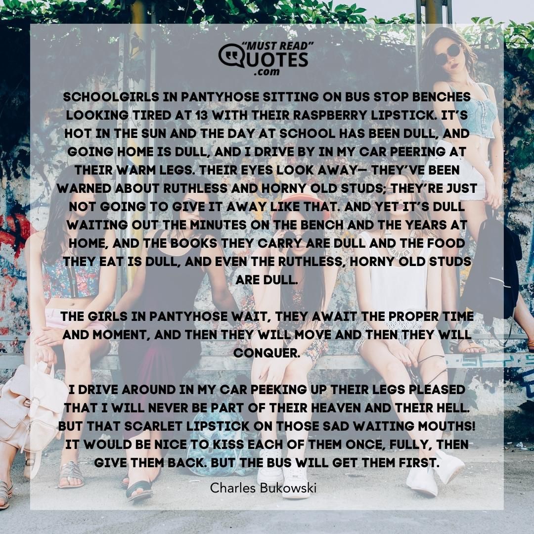schoolgirls in pantyhose sitting on bus stop benches looking tired at 13 with their raspberry lipstick. it’s hot in the sun and the day at school has been dull, and going home is dull, and I drive by in my car peering at their warm legs. their eyes look away— they’ve been warned about ruthless and horny old studs; they’re just not going to give it away like that. and yet it’s dull waiting out the minutes on the bench and the years at home, and the books they carry are dull and the food they eat is dull, and even the ruthless, horny old studs are dull. the girls in pantyhose wait, they await the proper time and moment, and then they will move and then they will conquer. I drive around in my car peeking up their legs pleased that I will never be part of their heaven and their hell. but that scarlet lipstick on those sad waiting mouths! it would be nice to kiss each of them once, fully, then give them back. but the bus will get them first.