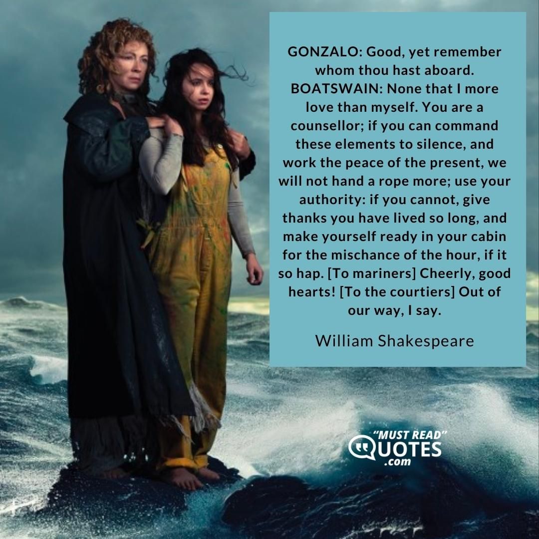 GONZALO: Good, yet remember whom thou hast aboard. BOATSWAIN: None that I more love than myself. You are a counsellor; if you can command these elements to silence, and work the peace of the present, we will not hand a rope more; use your authority: if you cannot, give thanks you have lived so long, and make yourself ready in your cabin for the mischance of the hour, if it so hap. [To mariners] Cheerly, good hearts! [To the courtiers] Out of our way, I say.