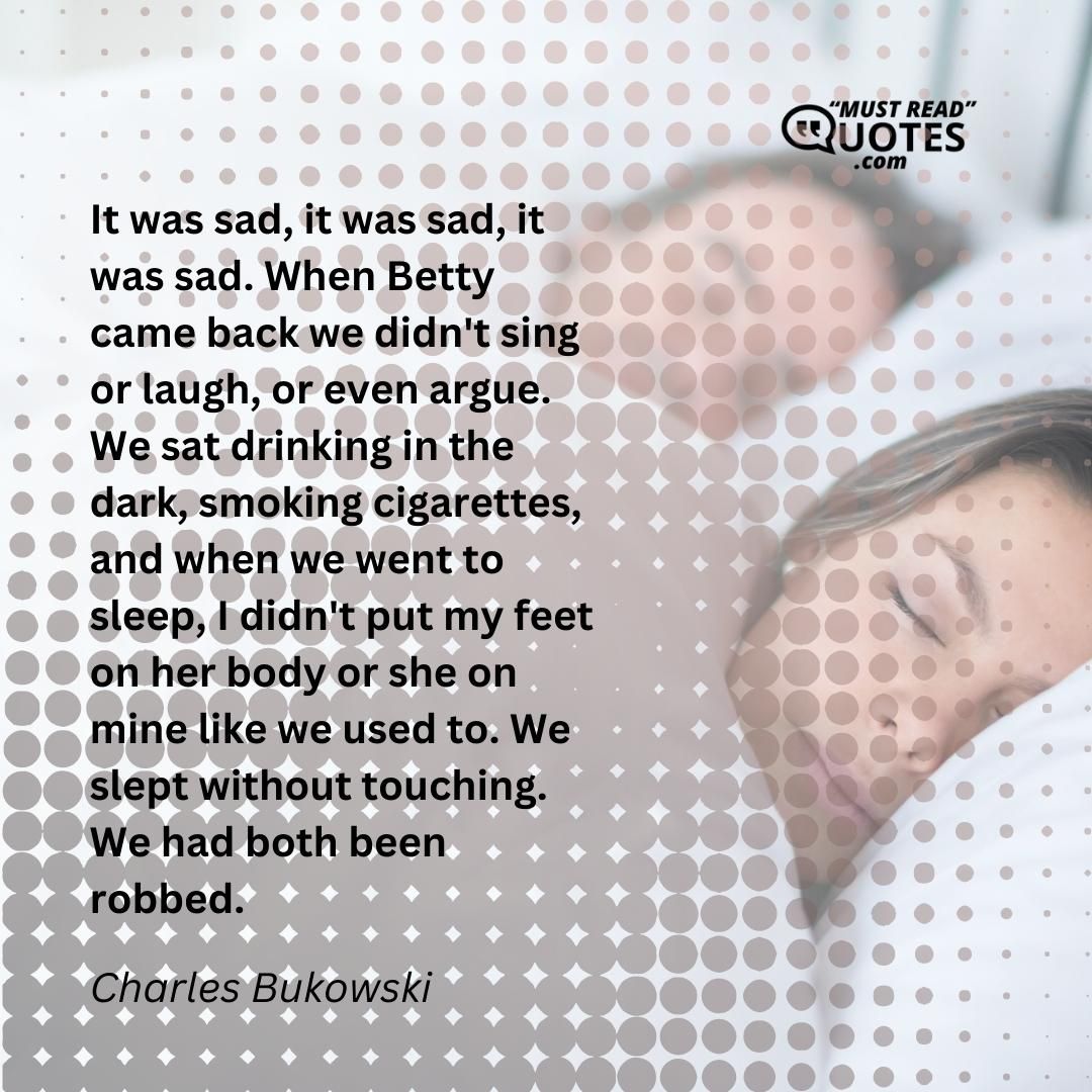 It was sad, it was sad, it was sad. When Betty came back we didn't sing or laugh, or even argue. We sat drinking in the dark, smoking cigarettes, and when we went to sleep, I didn't put my feet on her body or she on mine like we used to. We slept without touching. We had both been robbed.