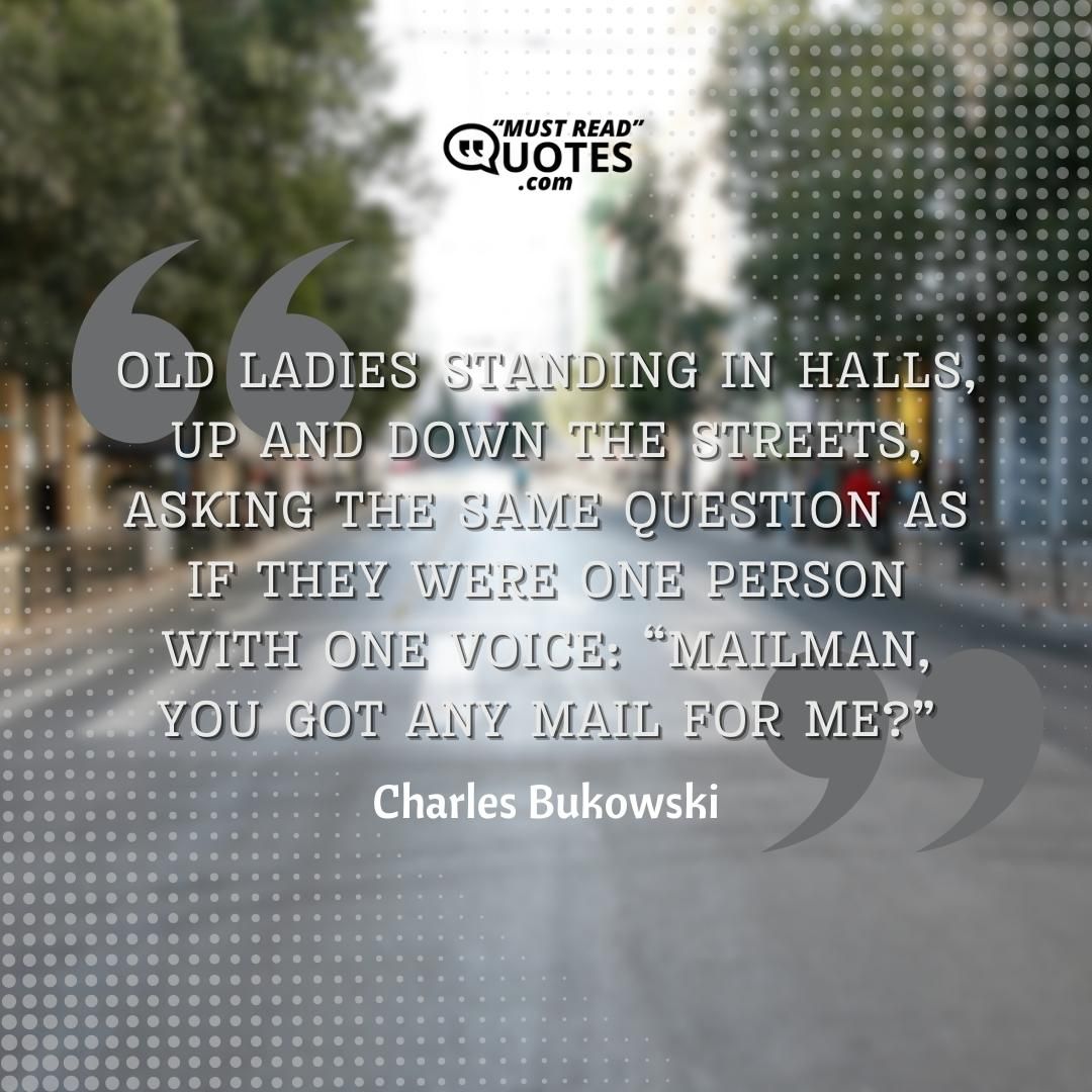 Old ladies standing in halls, up and down the streets, asking the same question as if they were one person with one voice: “Mailman, you got any mail for me?” And you felt like screaming, “Lady, how the hell do I know who you are or I am or anybody is?”