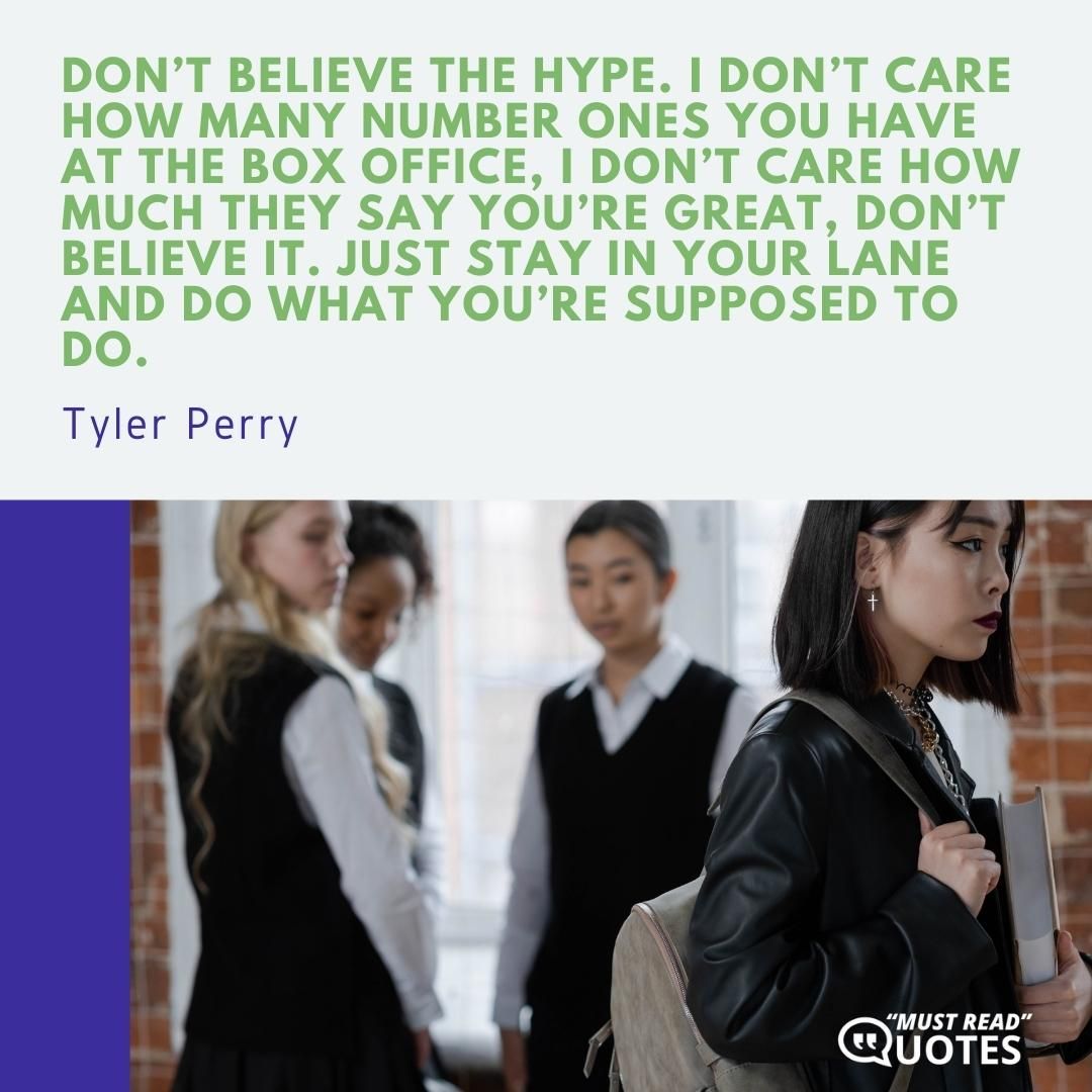 Don’t believe the hype. I don’t care how many number ones you have at the box office, I don’t care how much they say you’re great, don’t believe it. Just stay in your lane and do what you’re supposed to do.