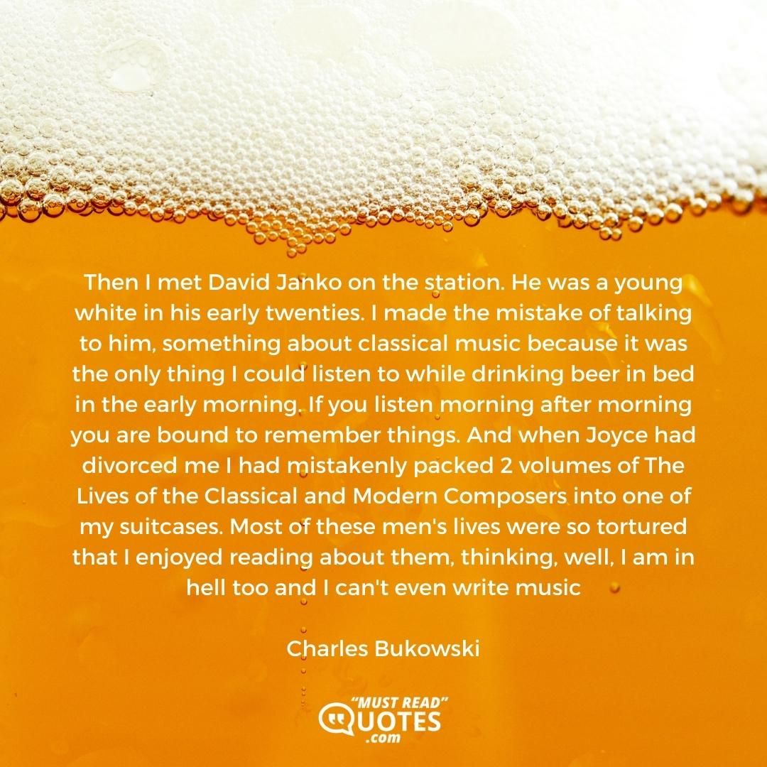 Then I met David Janko on the station. He was a young white in his early twenties. I made the mistake of talking to him, something about classical music because it was the only thing I could listen to while drinking beer in bed in the early morning. If you listen morning after morning you are bound to remember things. And when Joyce had divorced me I had mistakenly packed 2 volumes of The Lives of the Classical and Modern Composers into one of my suitcases. Most of these men's lives were so tortured that I enjoyed reading about them, thinking, well, I am in hell too and I can't even write music.