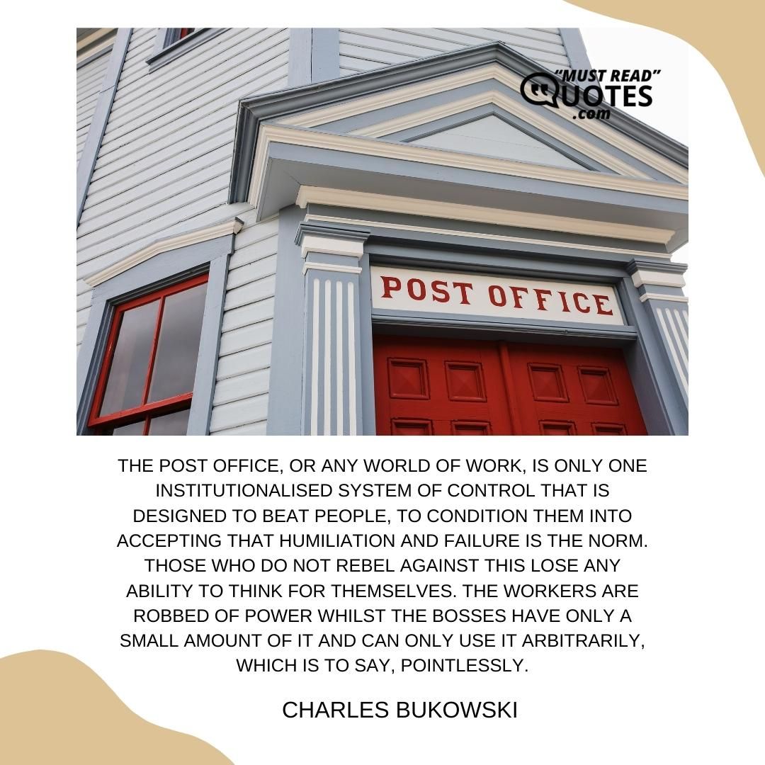 The post office, or any world of work, is only one institutionalised system of control that is designed to beat people, to condition them into accepting that humiliation and failure is the norm. Those who do not rebel against this lose any ability to think for themselves. The workers are robbed of power whilst the bosses have only a small amount of it and can only use it arbitrarily, which is to say, pointlessly.