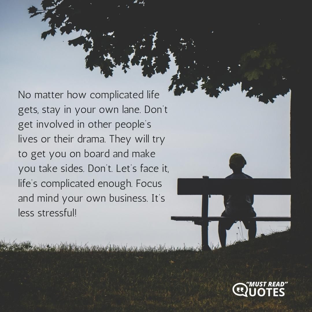 No matter how complicated life gets, stay in your own lane. Don’t get involved in other people’s lives or their drama. They will try to get you on board and make you take sides. Don’t. Let’s face it, life’s complicated enough. Focus and mind your own business. It’s less stressful!