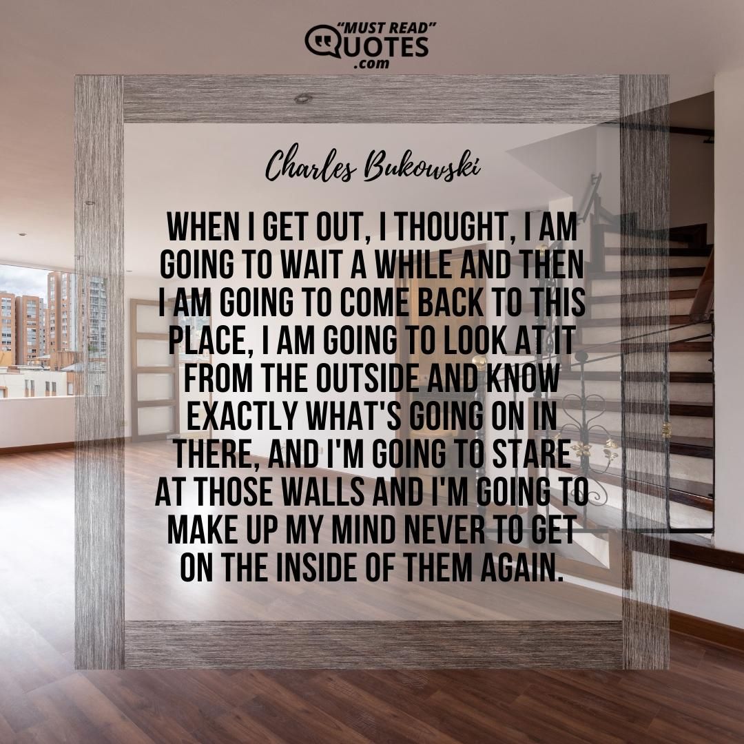 When I get out, I thought, I am going to wait a while and then I am going to come back to this place, I am going to look at it from the outside and know exactly what's going on in there, and I'm going to stare at those walls and I'm going to make up my mind never to get on the inside of them again.