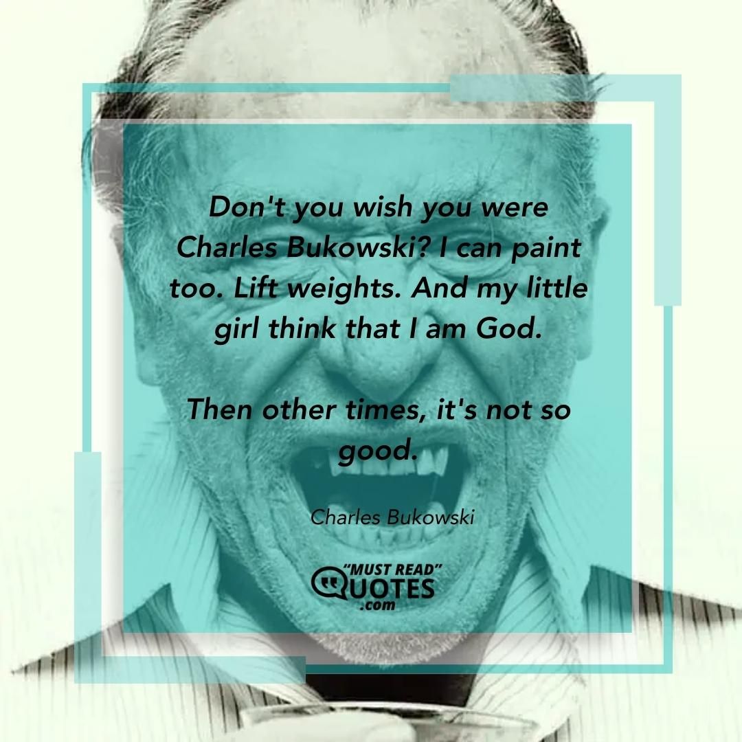 Don't you wish you were Charles Bukowski? I can paint too. Lift weights. And my little girl think that I am God. Then other times, it's not so good.
