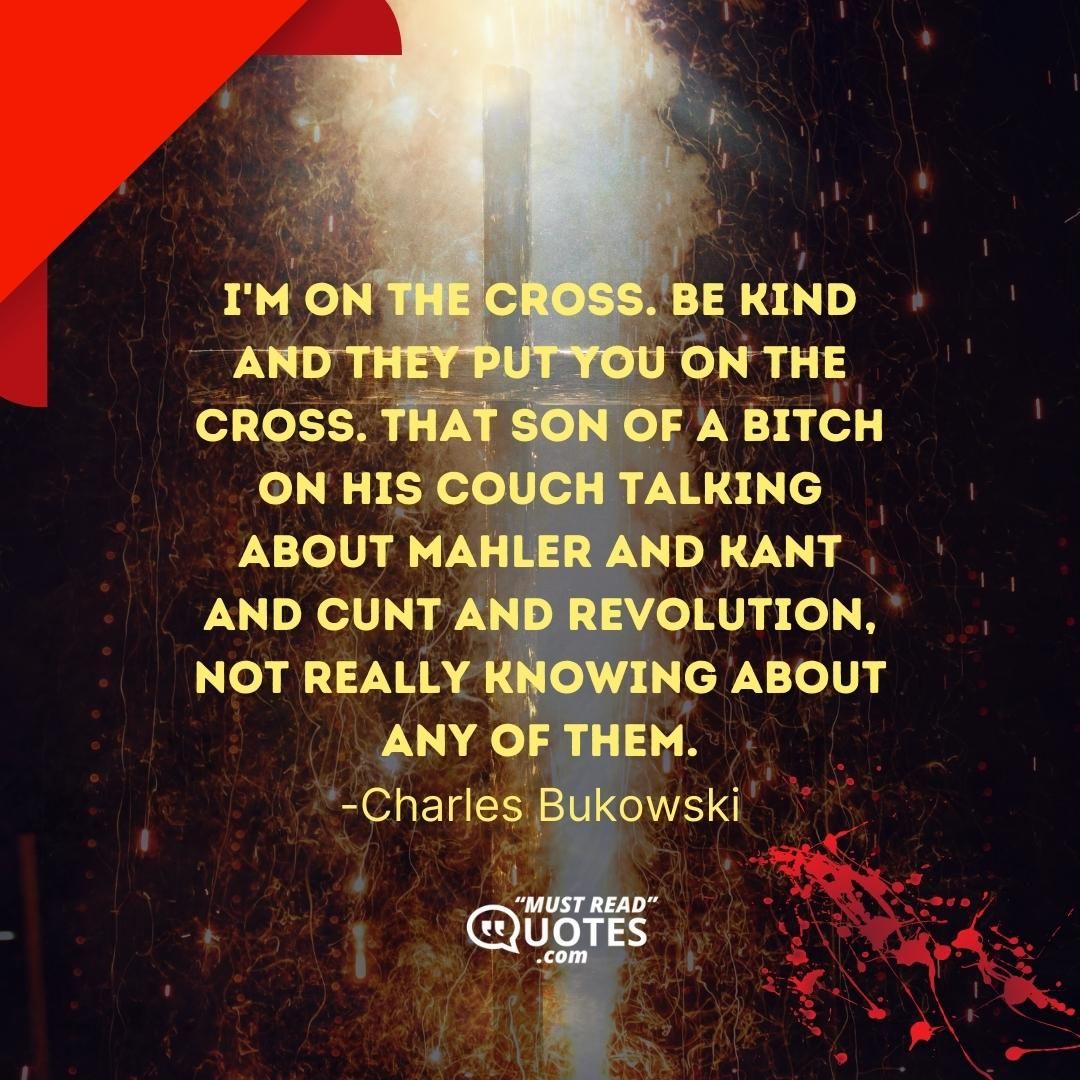 I'm on the cross. Be kind and they put you on the cross. That son of a bitch on his couch talking about Mahler and Kant and cunt and revolution, not really knowing about any of them.