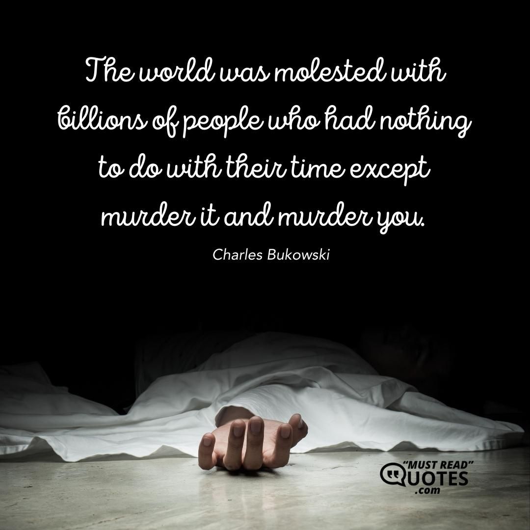 The world was molested with billions of people who had nothing to do with their time except murder it and murder you.