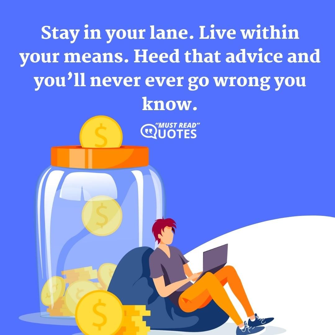 Stay in your lane. Live within your means. Heed that advice and you’ll never ever go wrong you know.
