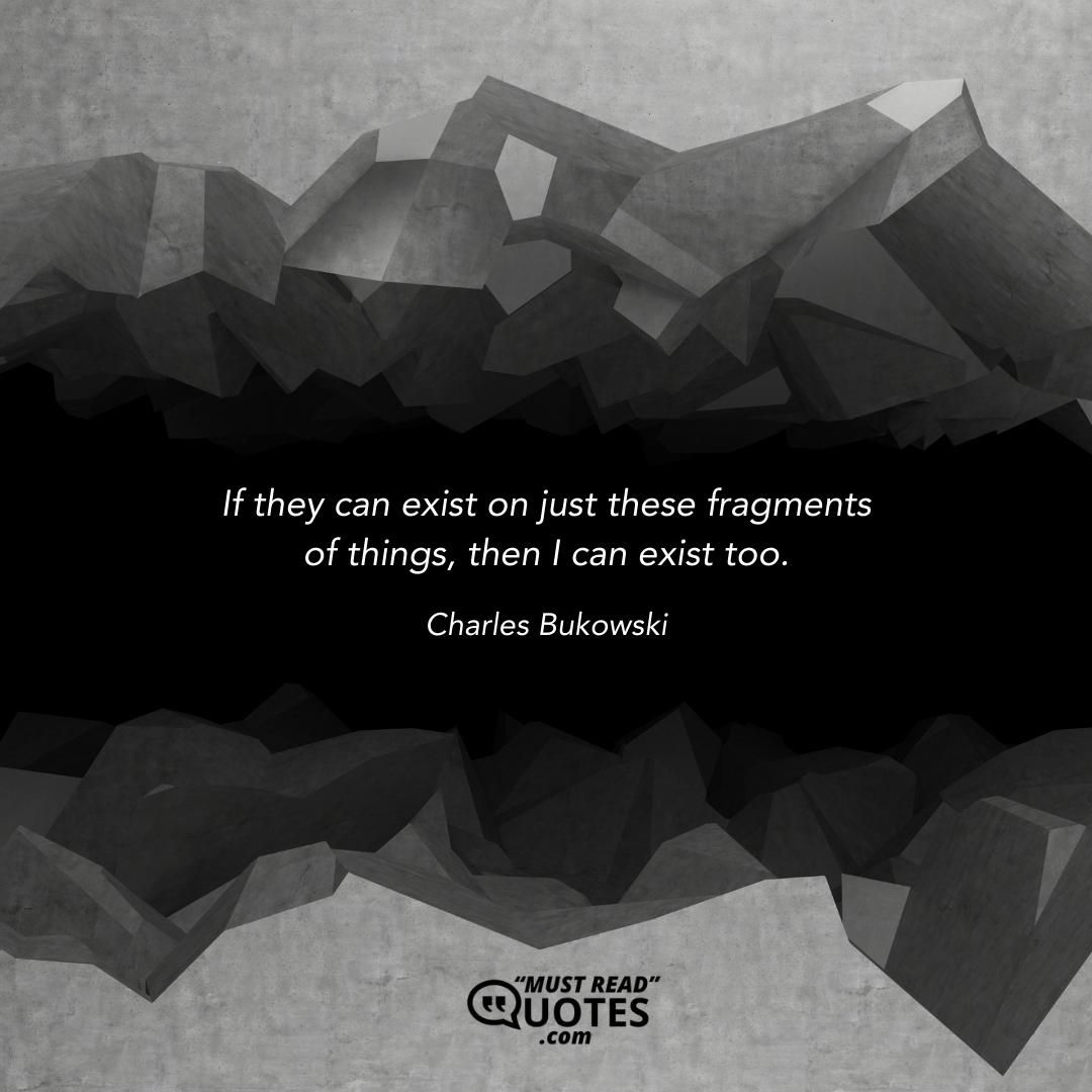 If they can exist on just these fragments of things, then I can exist too.