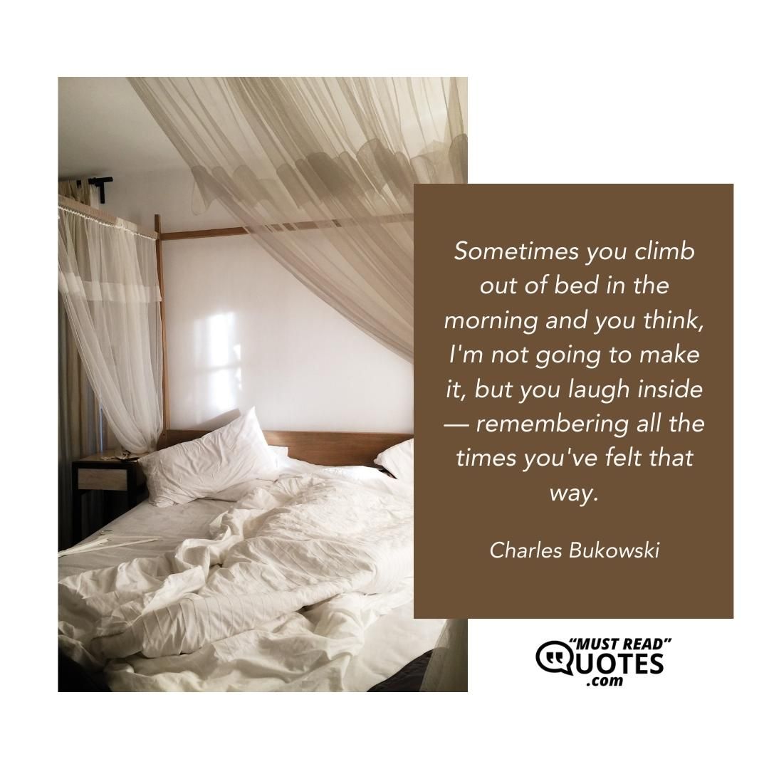 Sometimes you climb out of bed in the morning and you think, I'm not going to make it, but you laugh inside — remembering all the times you've felt that way.