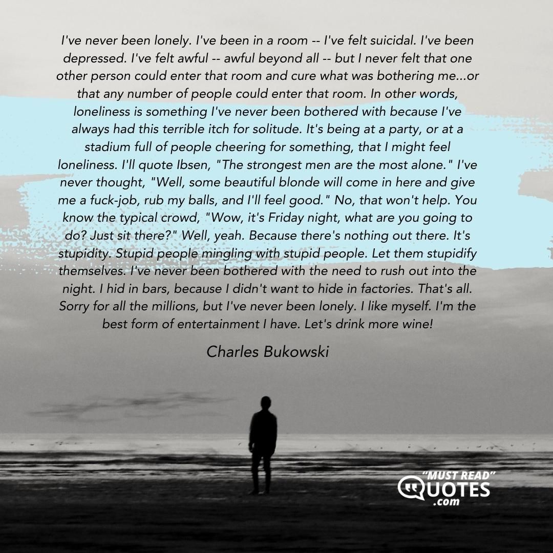 I've never been lonely. I've been in a room -- I've felt suicidal. I've been depressed. I've felt awful -- awful beyond all -- but I never felt that one other person could enter that room and cure what was bothering me...or that any number of people could enter that room. In other words, loneliness is something I've never been bothered with because I've always had this terrible itch for solitude. It's being at a party, or at a stadium full of people cheering for something, that I might feel loneliness. I'll quote Ibsen, "The strongest men are the most alone." I've never thought, "Well, some beautiful blonde will come in here and give me a fuck-job, rub my balls, and I'll feel good." No, that won't help. You know the typical crowd, "Wow, it's Friday night, what are you going to do? Just sit there?" Well, yeah. Because there's nothing out there. It's stupidity. Stupid people mingling with stupid people. Let them stupidify themselves. I've never been bothered with the need to rush out into the night. I hid in bars, because I didn't want to hide in factories. That's all. Sorry for all the millions, but I've never been lonely. I like myself. I'm the best form of entertainment I have. Let's drink more wine!