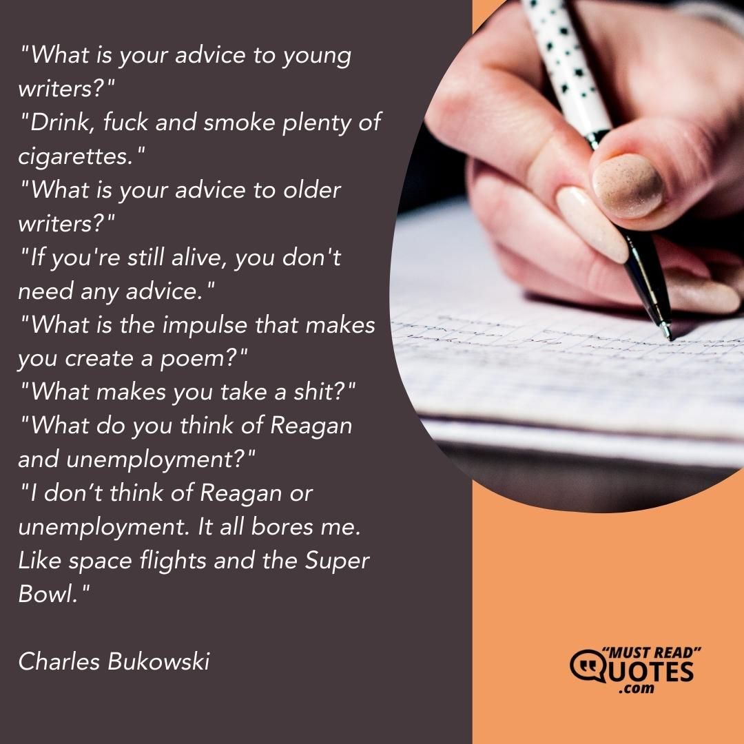 "What is your advice to young writers?" "Drink, fuck and smoke plenty of cigarettes." "What is your advice to older writers?" "If you're still alive, you don't need any advice." "What is the impulse that makes you create a poem?" "What makes you take a shit?" "What do you think of Reagan and unemployment?" "I don’t think of Reagan or unemployment. It all bores me. Like space flights and the Super Bowl."