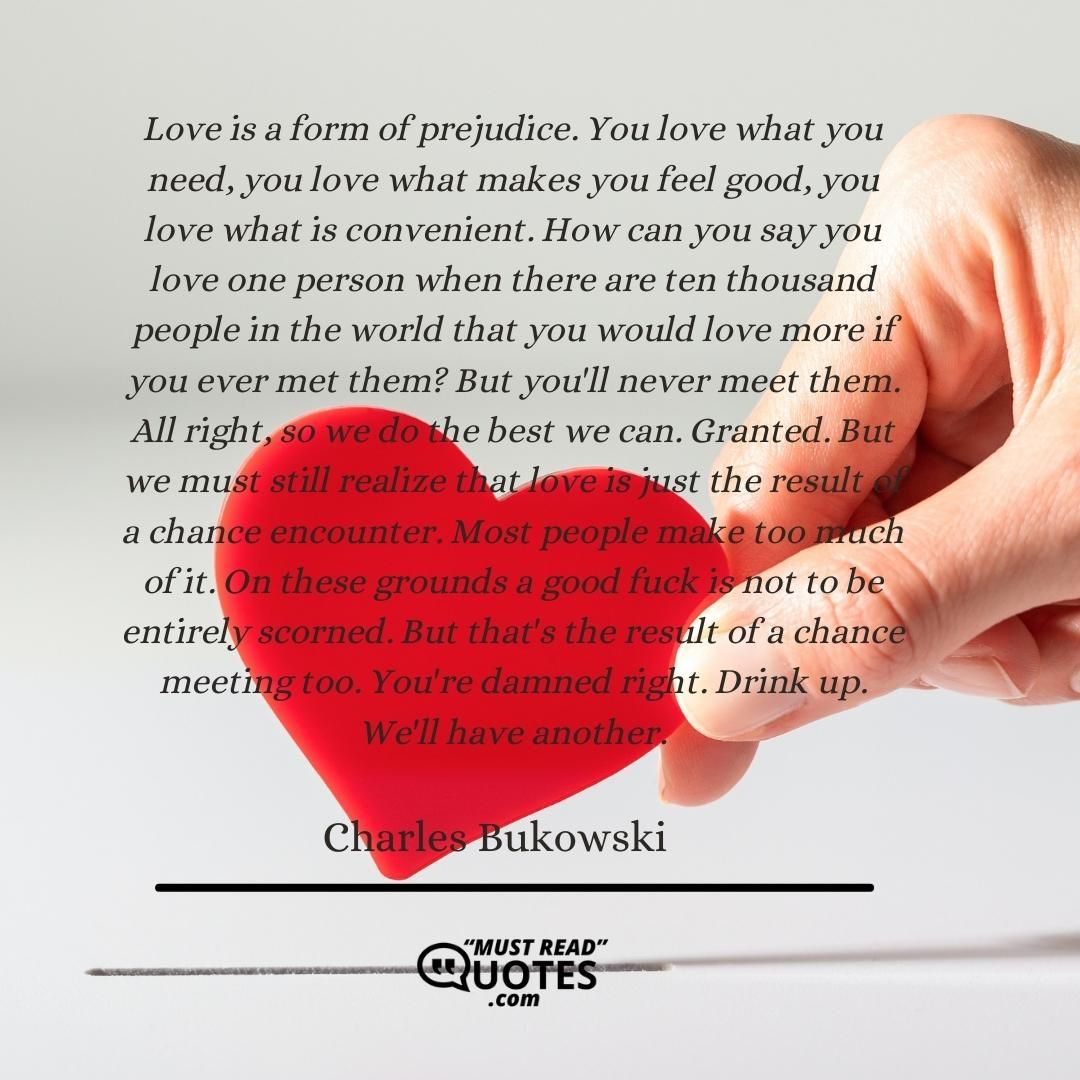 Love is a form of prejudice. You love what you need, you love what makes you feel good, you love what is convenient. How can you say you love one person when there are ten thousand people in the world that you would love more if you ever met them? But you'll never meet them. All right, so we do the best we can. Granted. But we must still realize that love is just the result of a chance encounter. Most people make too much of it. On these grounds a good fuck is not to be entirely scorned. But that's the result of a chance meeting too. You're damned right. Drink up. We'll have another.