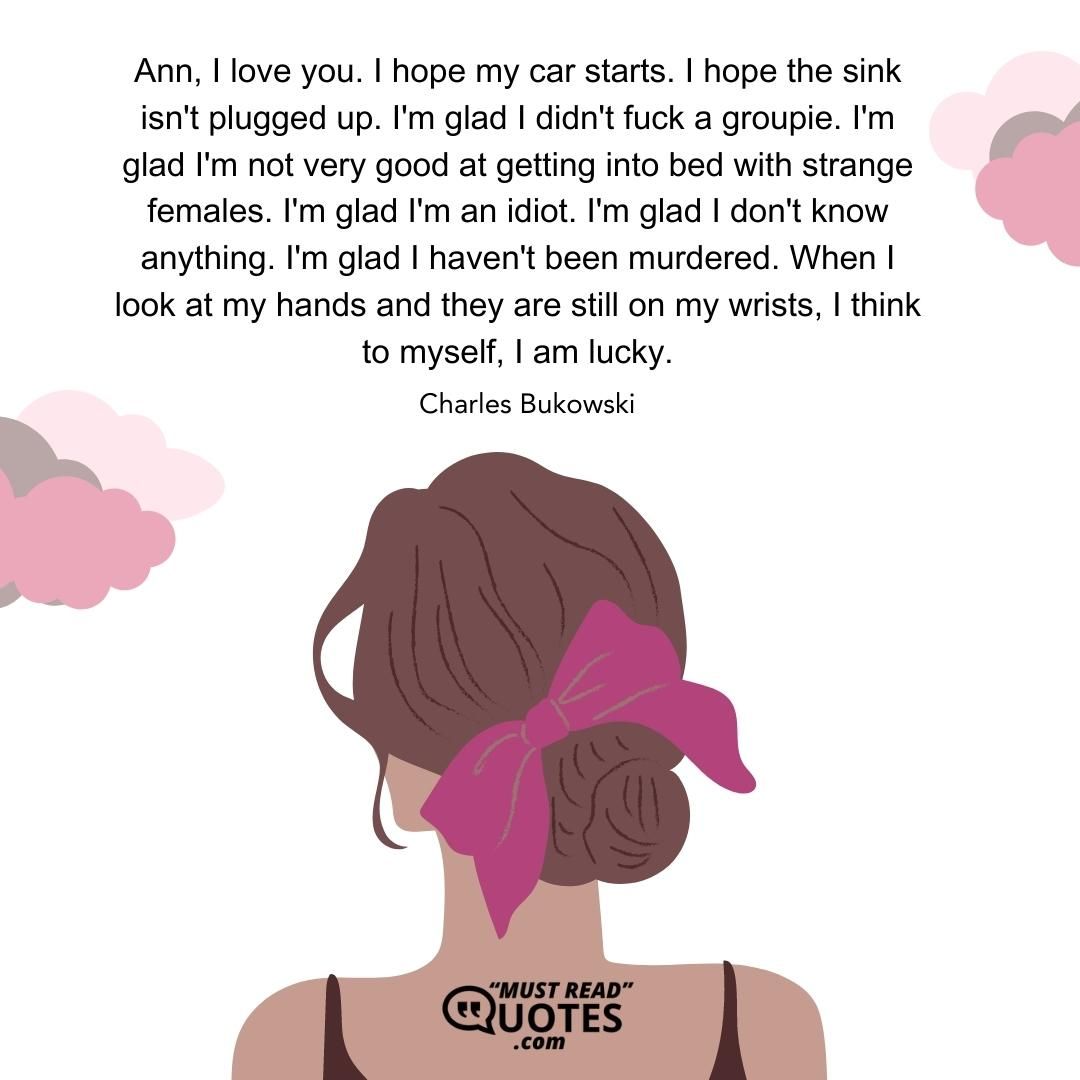 Ann, I love you. I hope my car starts. I hope the sink isn't plugged up. I'm glad I didn't fuck a groupie. I'm glad I'm not very good at getting into bed with strange females. I'm glad I'm an idiot. I'm glad I don't know anything. I'm glad I haven't been murdered. When I look at my hands and they are still on my wrists, I think to myself, I am lucky.