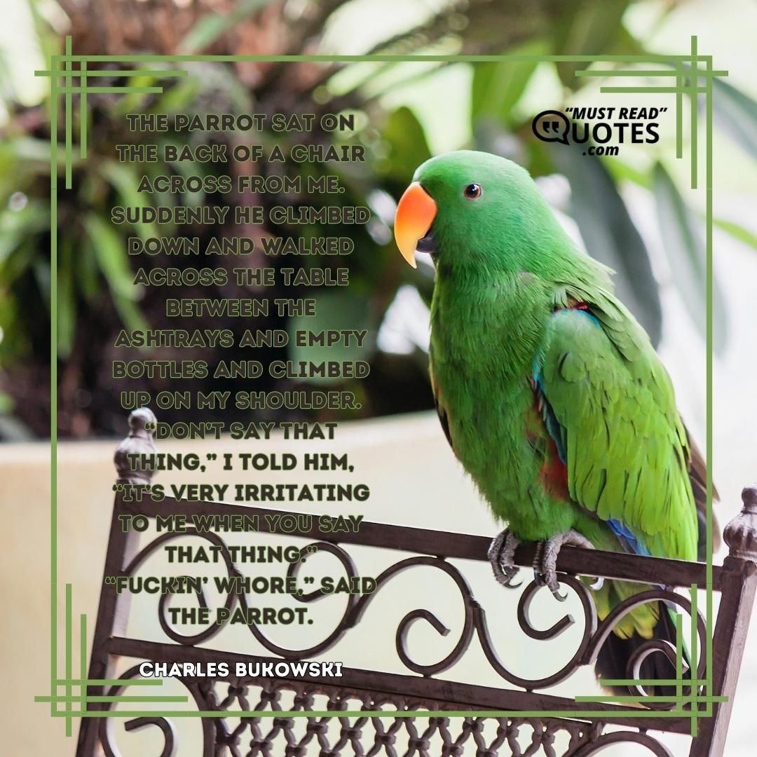 The parrot sat on the back of a chair across from me. Suddenly he climbed down and walked across the table between the ashtrays and empty bottles and climbed up on my shoulder. “Don’t say that thing,” I told him, “it’s very irritating to me when you say that thing.” “Fuckin’ whore,” said the parrot.