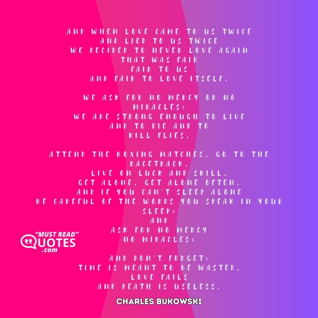 and when love came to us twice and lied to us twice we decided to never love again that was fair fair to us and fair to love itself. we ask for no mercy or no miracles; we are strong enough to live and to die and to kill flies, attend the boxing matches, go to the racetrack, live on luck and skill, get alone, get alone often, and if you can't sleep alone be careful of the words you speak in your sleep; and ask for no mercy no miracles; and don't forget: time is meant to be wasted, love fails and death is useless.