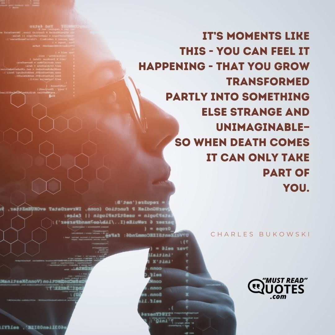 it’s moments like this - you can feel it happening - that you grow transformed partly into something else strange and unimaginable— so when death comes it can only take part of you.