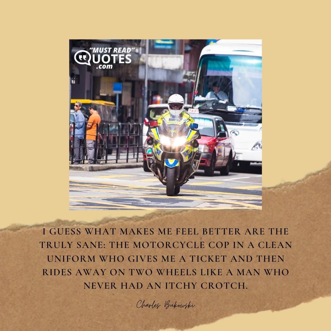 I guess what makes me feel better are the truly sane: the motorcycle cop in a clean uniform who gives me a ticket and then rides away on two wheels like a man who never had an itchy crotch.