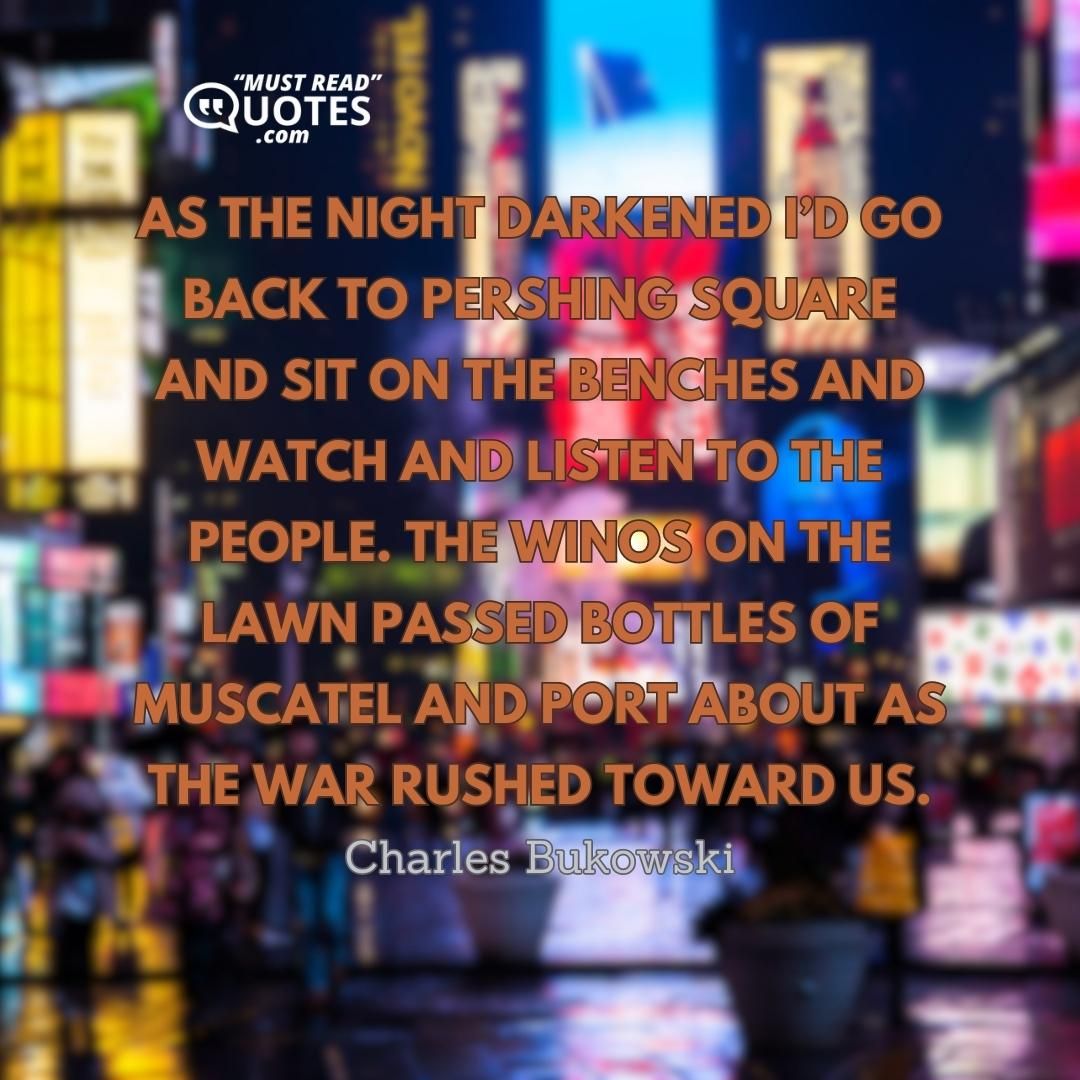 As the night darkened I’d go back to Pershing Square and sit on the benches and watch and listen to the people. The winos on the lawn passed bottles of muscatel and port about as the war rushed toward us.