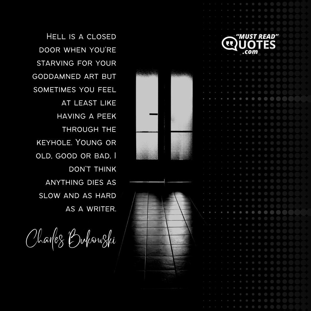 Hell is a closed door when you’re starving for your goddamned art but sometimes you feel at least like having a peek through the keyhole. Young or old, good or bad, I don’t think anything dies as slow and as hard as a writer.