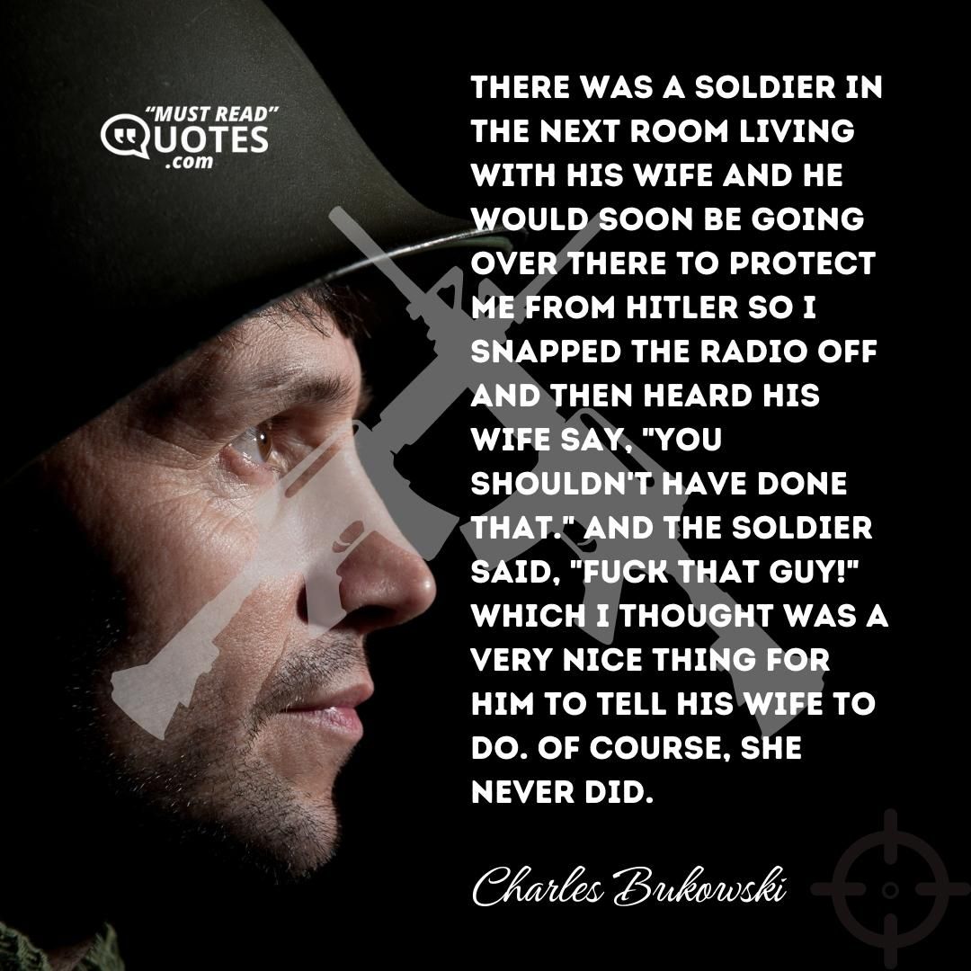 There was a soldier in the next room living with his wife and he would soon be going over there to protect me from Hitler so I snapped the radio off and then heard his wife say, "you shouldn't have done that." And the soldier said, "FUCK THAT GUY!" which I thought was a very nice thing for him to tell his wife to do. Of course, she never did.