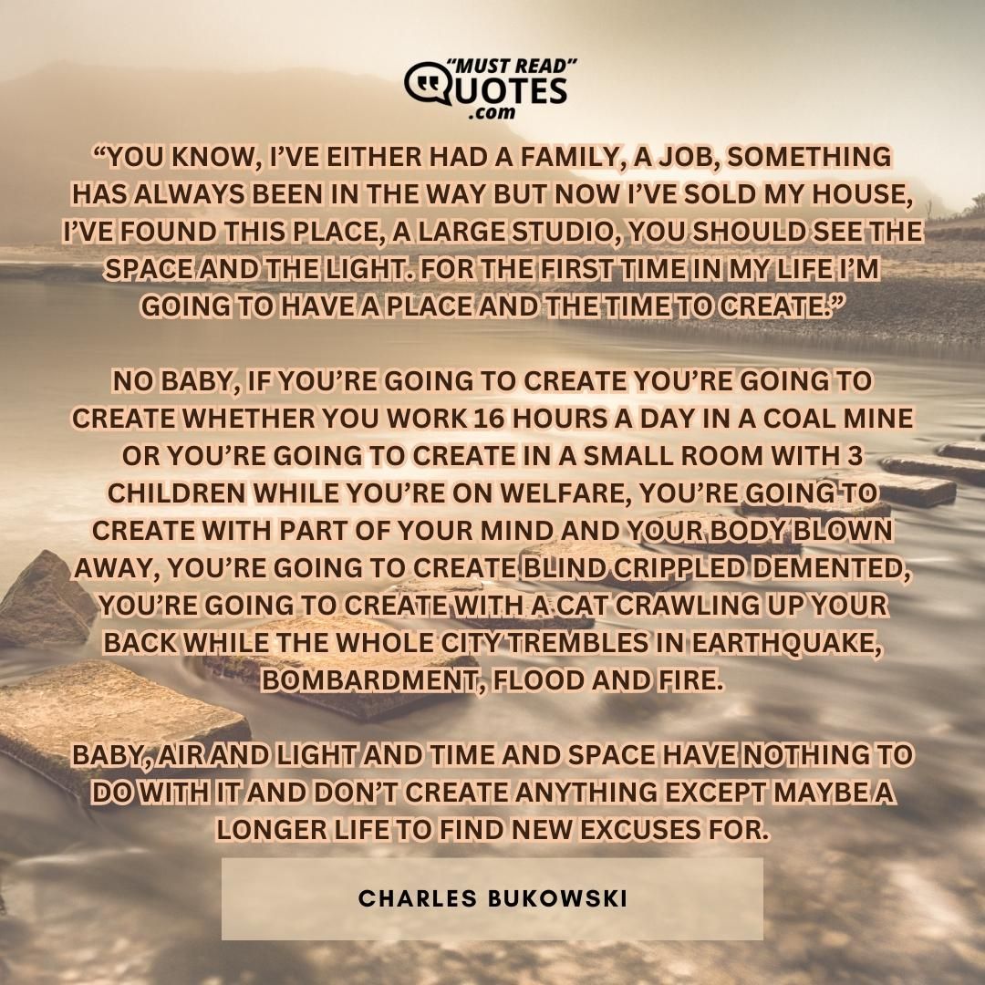 “you know, I’ve either had a family, a job, something has always been in the way but now I’ve sold my house, I’ve found this place, a large studio, you should see the space and the light. for the first time in my life I’m going to have a place and the time to create.” no baby, if you’re going to create you’re going to create whether you work 16 hours a day in a coal mine or you’re going to create in a small room with 3 children while you’re on welfare, you’re going to create with part of your mind and your body blown away, you’re going to create blind crippled demented, you’re going to create with a cat crawling up your back while the whole city trembles in earthquake, bombardment, flood and fire. baby, air and light and time and space have nothing to do with it and don’t create anything except maybe a longer life to find new excuses for.