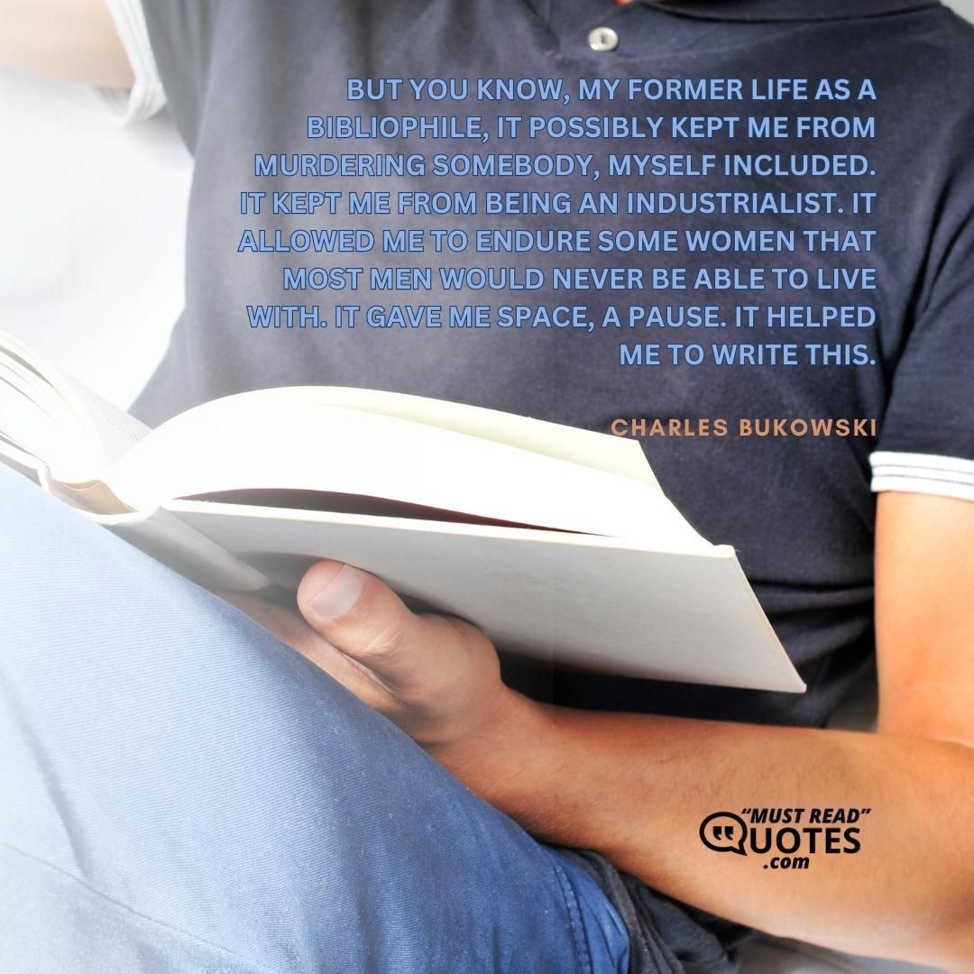 But you know, my former life as a bibliophile, it possibly kept me from murdering somebody, myself included. It kept me from being an industrialist. It allowed me to endure some women that most men would never be able to live with. It gave me space, a pause. It helped me to write this.