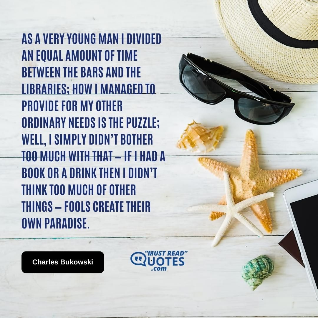 As a very young man I divided an equal amount of time between the bars and the libraries; how I managed to provide for my other ordinary needs is the puzzle; well, I simply didn’t bother too much with that — if I had a book or a drink then I didn’t think too much of other things — fools create their own paradise.