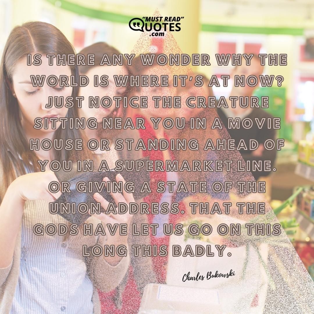 Is there any wonder why the world is where it’s at now? Just notice the creature sitting near you in a movie house or standing ahead of you in a supermarket line. Or giving a State of the Union Address. That the gods have let us go on this long this badly.