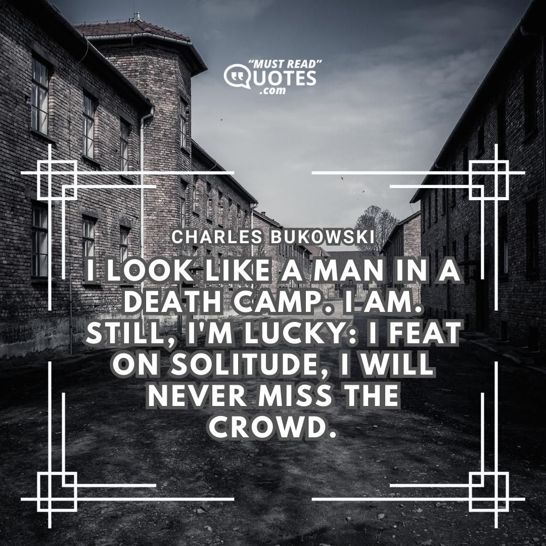 I look like a man in a death camp. I am. still, I'm lucky: I feat on solitude, I will never miss the crowd.