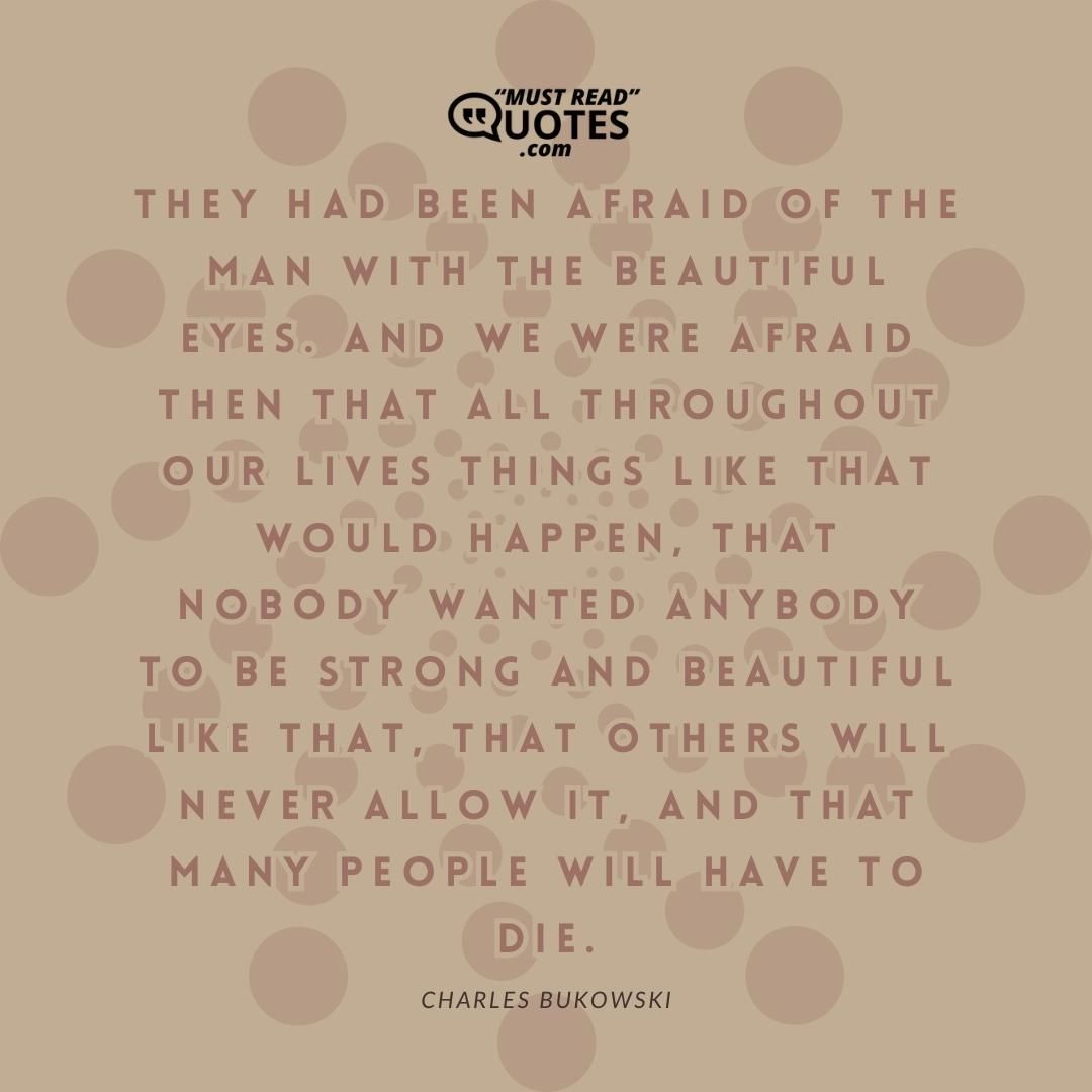 They had been afraid of the man with the beautifil eyes. And we were afraid then that all troughout our lives things like that would happen, that nobody wanted anybody to be strong and beautiful like that, that others will never allow it, and that many people will have to die.