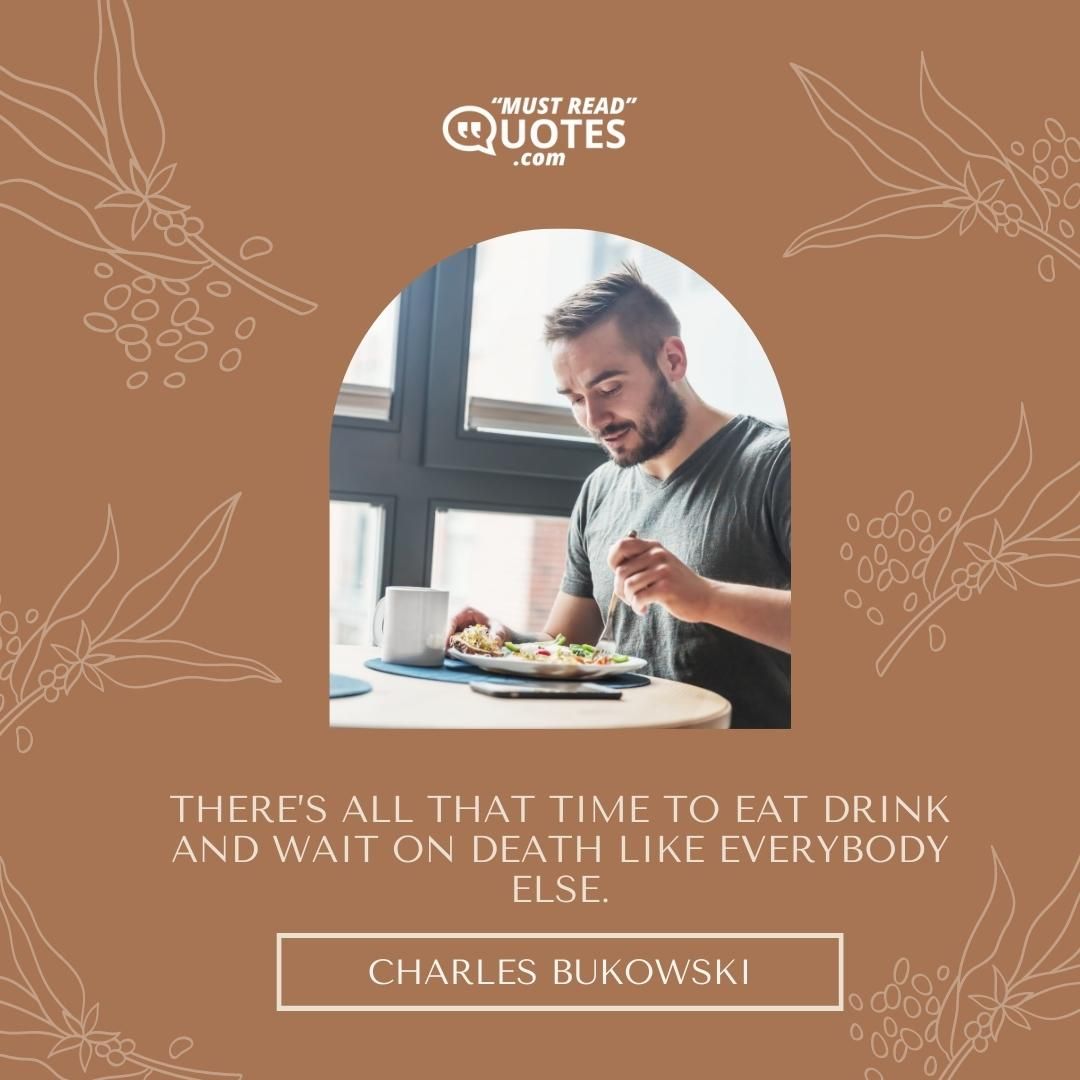 There’s all that time to eat drink and wait on death like everybody else.