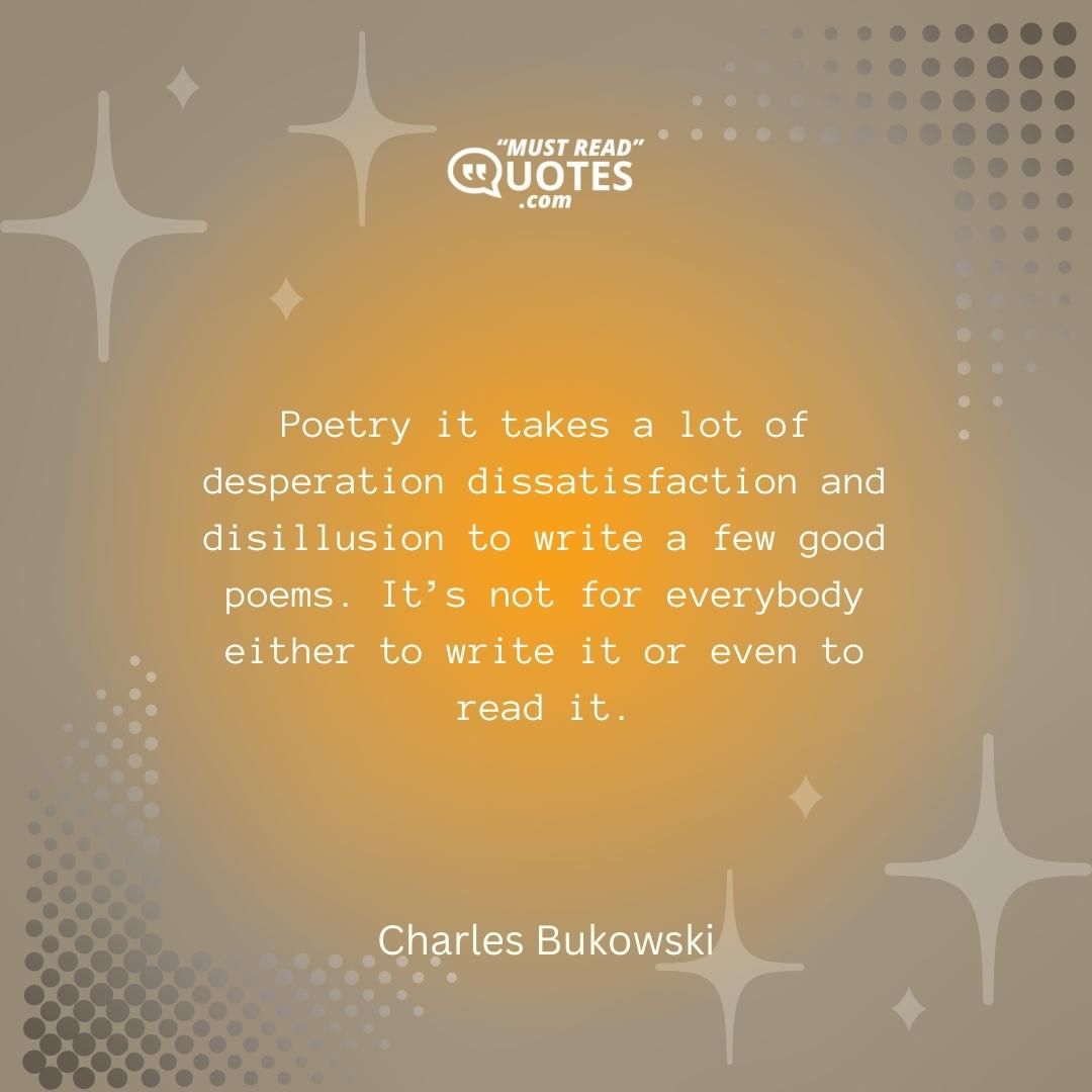Poetry it takes a lot of desperation dissatisfaction and disillusion to write a few good poems. It’s not for everybody either to write it or even to read it.